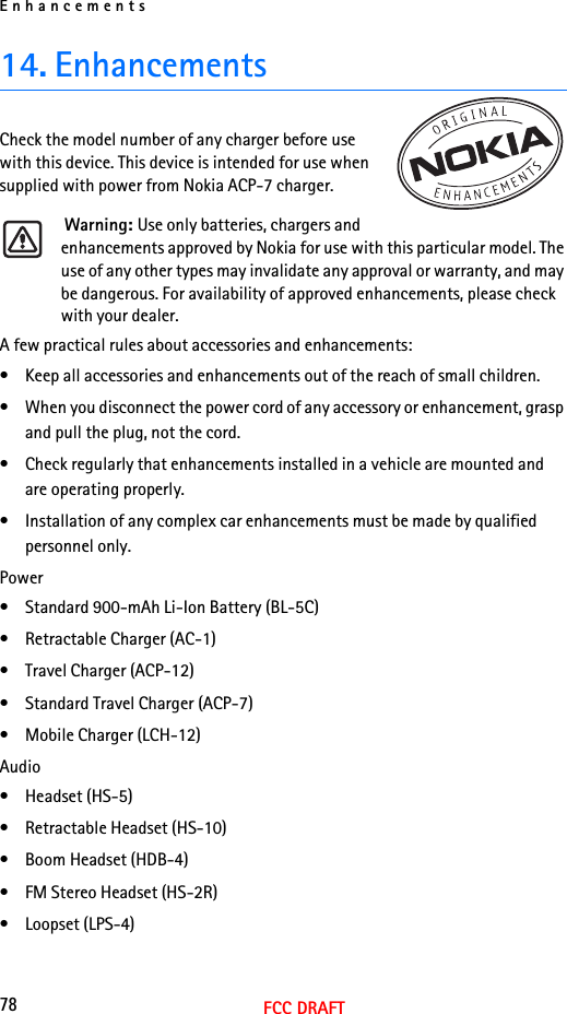 Enhancements78FCC DRAFT14. EnhancementsCheck the model number of any charger before use with this device. This device is intended for use when supplied with power from Nokia ACP-7 charger. Warning: Use only batteries, chargers and enhancements approved by Nokia for use with this particular model. The use of any other types may invalidate any approval or warranty, and may be dangerous. For availability of approved enhancements, please check with your dealer. A few practical rules about accessories and enhancements:• Keep all accessories and enhancements out of the reach of small children.• When you disconnect the power cord of any accessory or enhancement, grasp and pull the plug, not the cord.• Check regularly that enhancements installed in a vehicle are mounted and are operating properly.• Installation of any complex car enhancements must be made by qualified personnel only.Power• Standard 900-mAh Li-Ion Battery (BL-5C)• Retractable Charger (AC-1)• Travel Charger (ACP-12)• Standard Travel Charger (ACP-7)• Mobile Charger (LCH-12)Audio• Headset (HS-5)• Retractable Headset (HS-10)• Boom Headset (HDB-4)• FM Stereo Headset (HS-2R)• Loopset (LPS-4)