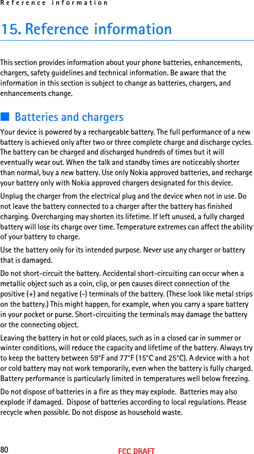 Reference information80FCC DRAFT15. Reference informationThis section provides information about your phone batteries, enhancements, chargers, safety guidelines and technical information. Be aware that the information in this section is subject to change as batteries, chargers, and enhancements change.■Batteries and chargersYour device is powered by a rechargeable battery. The full performance of a new battery is achieved only after two or three complete charge and discharge cycles. The battery can be charged and discharged hundreds of times but it will eventually wear out. When the talk and standby times are noticeably shorter than normal, buy a new battery. Use only Nokia approved batteries, and recharge your battery only with Nokia approved chargers designated for this device.Unplug the charger from the electrical plug and the device when not in use. Do not leave the battery connected to a charger after the battery has finished charging. Overcharging may shorten its lifetime. If left unused, a fully charged battery will lose its charge over time. Temperature extremes can affect the ability of your battery to charge.Use the battery only for its intended purpose. Never use any charger or battery that is damaged.Do not short-circuit the battery. Accidental short-circuiting can occur when a metallic object such as a coin, clip, or pen causes direct connection of the positive (+) and negative (-) terminals of the battery. (These look like metal strips on the battery.) This might happen, for example, when you carry a spare battery in your pocket or purse. Short-circuiting the terminals may damage the battery or the connecting object.Leaving the battery in hot or cold places, such as in a closed car in summer or winter conditions, will reduce the capacity and lifetime of the battery. Always try to keep the battery between 59°F and 77°F (15°C and 25°C). A device with a hot or cold battery may not work temporarily, even when the battery is fully charged. Battery performance is particularly limited in temperatures well below freezing.Do not dispose of batteries in a fire as they may explode.  Batteries may also explode if damaged.  Dispose of batteries according to local regulations. Please recycle when possible. Do not dispose as household waste.