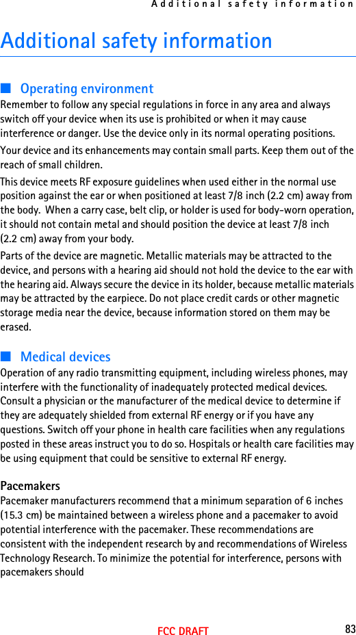 Additional safety information83FCC DRAFTAdditional safety information■Operating environmentRemember to follow any special regulations in force in any area and always switch off your device when its use is prohibited or when it may cause interference or danger. Use the device only in its normal operating positions. Your device and its enhancements may contain small parts. Keep them out of the reach of small children.This device meets RF exposure guidelines when used either in the normal use position against the ear or when positioned at least 7/8 inch (2.2 cm) away from the body.  When a carry case, belt clip, or holder is used for body-worn operation, it should not contain metal and should position the device at least 7/8 inch (2.2 cm) away from your body.Parts of the device are magnetic. Metallic materials may be attracted to the device, and persons with a hearing aid should not hold the device to the ear with the hearing aid. Always secure the device in its holder, because metallic materials may be attracted by the earpiece. Do not place credit cards or other magnetic storage media near the device, because information stored on them may be erased.■Medical devicesOperation of any radio transmitting equipment, including wireless phones, may interfere with the functionality of inadequately protected medical devices. Consult a physician or the manufacturer of the medical device to determine if they are adequately shielded from external RF energy or if you have any questions. Switch off your phone in health care facilities when any regulations posted in these areas instruct you to do so. Hospitals or health care facilities may be using equipment that could be sensitive to external RF energy.PacemakersPacemaker manufacturers recommend that a minimum separation of 6 inches (15.3 cm) be maintained between a wireless phone and a pacemaker to avoid potential interference with the pacemaker. These recommendations are consistent with the independent research by and recommendations of Wireless Technology Research. To minimize the potential for interference, persons with pacemakers should