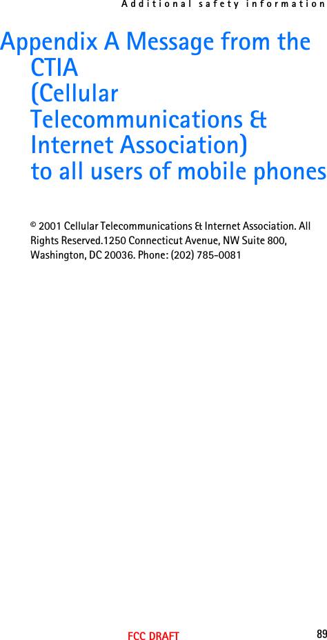 Additional safety information89FCC DRAFTAppendix A Message from the CTIA(Cellular Telecommunications &amp; Internet Association)to all users of mobile phones© 2001 Cellular Telecommunications &amp; Internet Association. All Rights Reserved.1250 Connecticut Avenue, NW Suite 800, Washington, DC 20036. Phone: (202) 785-0081