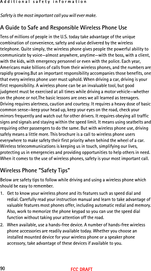 Additional safety information90FCC DRAFTSafety is the most important call you will ever make.A Guide to Safe and Responsible Wireless Phone UseTens of millions of people in the U.S. today take advantage of the unique combination of convenience, safety and value delivered by the wireless telephone. Quite simply, the wireless phone gives people the powerful ability to communicate by voice—almost anywhere, anytime—with the boss, with a client, with the kids, with emergency personnel or even with the police. Each year, Americans make billions of calls from their wireless phones, and the numbers are rapidly growing.But an important responsibility accompanies those benefits, one that every wireless phone user must uphold. When driving a car, driving is your first responsibility. A wireless phone can be an invaluable tool, but good judgment must be exercised at all times while driving a motor vehicle—whether on the phone or not.The basic lessons are ones we all learned as teenagers. Driving requires alertness, caution and courtesy. It requires a heavy dose of basic common sense—keep your head up, keep your eyes on the road, check your mirrors frequently and watch out for other drivers. It requires obeying all traffic signs and signals and staying within the speed limit. It means using seatbelts and requiring other passengers to do the same. But with wireless phone use, driving safely means a little more. This brochure is a call to wireless phone users everywhere to make safety their first priority when behind the wheel of a car. Wireless telecommunications is keeping us in touch, simplifying our lives, protecting us in emergencies and providing opportunities to help others in need. When it comes to the use of wireless phones, safety is your most important call. Wireless Phone &quot;Safety Tips&quot;Below are safety tips to follow while driving and using a wireless phone which should be easy to remember. 1. Get to know your wireless phone and its features such as speed dial and redial. Carefully read your instruction manual and learn to take advantage of valuable features most phones offer, including automatic redial and memory. Also, work to memorize the phone keypad so you can use the speed dial function without taking your attention off the road.2. When available, use a hands-free device. A number of hands-free wireless phone accessories are readily available today. Whether you choose an installed mounted device for your wireless phone or a speaker phone accessory, take advantage of these devices if available to you.