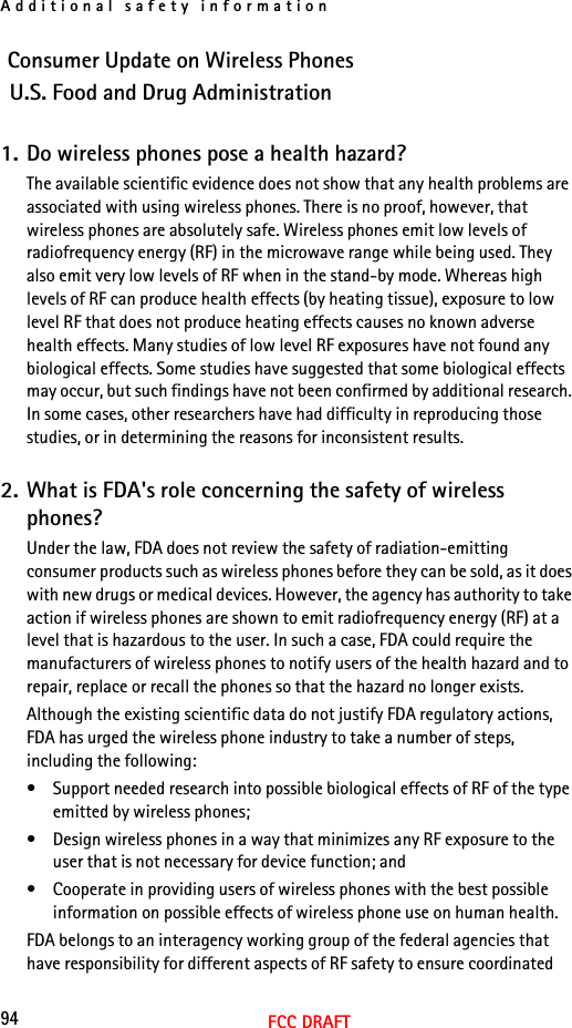 Additional safety information94FCC DRAFTConsumer Update on Wireless PhonesU.S. Food and Drug Administration1. Do wireless phones pose a health hazard?The available scientific evidence does not show that any health problems are associated with using wireless phones. There is no proof, however, that wireless phones are absolutely safe. Wireless phones emit low levels of radiofrequency energy (RF) in the microwave range while being used. They also emit very low levels of RF when in the stand-by mode. Whereas high levels of RF can produce health effects (by heating tissue), exposure to low level RF that does not produce heating effects causes no known adverse health effects. Many studies of low level RF exposures have not found any biological effects. Some studies have suggested that some biological effects may occur, but such findings have not been confirmed by additional research. In some cases, other researchers have had difficulty in reproducing those studies, or in determining the reasons for inconsistent results.2. What is FDA&apos;s role concerning the safety of wireless phones?Under the law, FDA does not review the safety of radiation-emitting consumer products such as wireless phones before they can be sold, as it does with new drugs or medical devices. However, the agency has authority to take action if wireless phones are shown to emit radiofrequency energy (RF) at a level that is hazardous to the user. In such a case, FDA could require the manufacturers of wireless phones to notify users of the health hazard and to repair, replace or recall the phones so that the hazard no longer exists.Although the existing scientific data do not justify FDA regulatory actions, FDA has urged the wireless phone industry to take a number of steps, including the following:• Support needed research into possible biological effects of RF of the type emitted by wireless phones;• Design wireless phones in a way that minimizes any RF exposure to the user that is not necessary for device function; and• Cooperate in providing users of wireless phones with the best possible information on possible effects of wireless phone use on human health.FDA belongs to an interagency working group of the federal agencies that have responsibility for different aspects of RF safety to ensure coordinated 