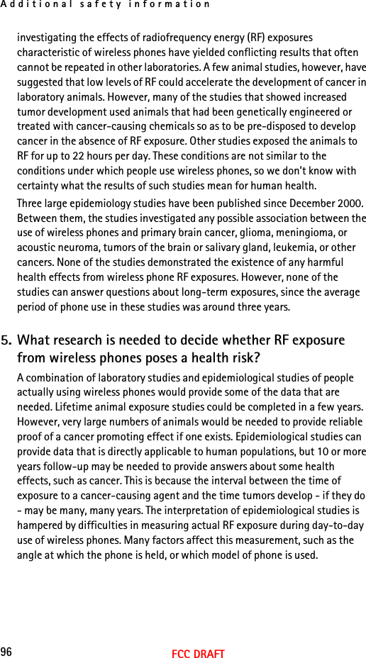 Additional safety information96FCC DRAFTinvestigating the effects of radiofrequency energy (RF) exposures characteristic of wireless phones have yielded conflicting results that often cannot be repeated in other laboratories. A few animal studies, however, have suggested that low levels of RF could accelerate the development of cancer in laboratory animals. However, many of the studies that showed increased tumor development used animals that had been genetically engineered or treated with cancer-causing chemicals so as to be pre-disposed to develop cancer in the absence of RF exposure. Other studies exposed the animals to RF for up to 22 hours per day. These conditions are not similar to the conditions under which people use wireless phones, so we don’t know with certainty what the results of such studies mean for human health.Three large epidemiology studies have been published since December 2000. Between them, the studies investigated any possible association between the use of wireless phones and primary brain cancer, glioma, meningioma, or acoustic neuroma, tumors of the brain or salivary gland, leukemia, or other cancers. None of the studies demonstrated the existence of any harmful health effects from wireless phone RF exposures. However, none of the studies can answer questions about long-term exposures, since the average period of phone use in these studies was around three years.5. What research is needed to decide whether RF exposure from wireless phones poses a health risk?A combination of laboratory studies and epidemiological studies of people actually using wireless phones would provide some of the data that are needed. Lifetime animal exposure studies could be completed in a few years. However, very large numbers of animals would be needed to provide reliable proof of a cancer promoting effect if one exists. Epidemiological studies can provide data that is directly applicable to human populations, but 10 or more years follow-up may be needed to provide answers about some health effects, such as cancer. This is because the interval between the time of exposure to a cancer-causing agent and the time tumors develop - if they do - may be many, many years. The interpretation of epidemiological studies is hampered by difficulties in measuring actual RF exposure during day-to-day use of wireless phones. Many factors affect this measurement, such as the angle at which the phone is held, or which model of phone is used.