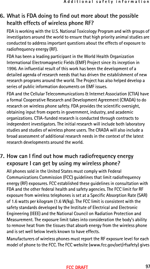 Additional safety information97FCC DRAFT6. What is FDA doing to find out more about the possible health effects of wireless phone RF?FDA is working with the U.S. National Toxicology Program and with groups of investigators around the world to ensure that high priority animal studies are conducted to address important questions about the effects of exposure to radiofrequency energy (RF).FDA has been a leading participant in the World Health Organization International Electromagnetic Fields (EMF) Project since its inception in 1996. An influential result of this work has been the development of a detailed agenda of research needs that has driven the establishment of new research programs around the world. The Project has also helped develop a series of public information documents on EMF issues.FDA and the Cellular Telecommunications &amp; Internet Association (CTIA) have a formal Cooperative Research and Development Agreement (CRADA) to do research on wireless phone safety. FDA provides the scientific oversight, obtaining input from experts in government, industry, and academic organizations. CTIA-funded research is conducted through contracts to independent investigators. The initial research will include both laboratory studies and studies of wireless phone users. The CRADA will also include a broad assessment of additional research needs in the context of the latest research developments around the world.7. How can I find out how much radiofrequency energy exposure I can get by using my wireless phone?All phones sold in the United States must comply with Federal Communications Commission (FCC) guidelines that limit radiofrequency energy (RF) exposures. FCC established these guidelines in consultation with FDA and the other federal health and safety agencies. The FCC limit for RF exposure from wireless telephones is set at a Specific Absorption Rate (SAR) of 1.6 watts per kilogram (1.6 W/kg). The FCC limit is consistent with the safety standards developed by the Institute of Electrical and Electronic Engineering (IEEE) and the National Council on Radiation Protection and Measurement. The exposure limit takes into consideration the body’s ability to remove heat from the tissues that absorb energy from the wireless phone and is set well below levels known to have effects.Manufacturers of wireless phones must report the RF exposure level for each model of phone to the FCC. The FCC website (www.fcc.gov/oet/rfsafety) gives 