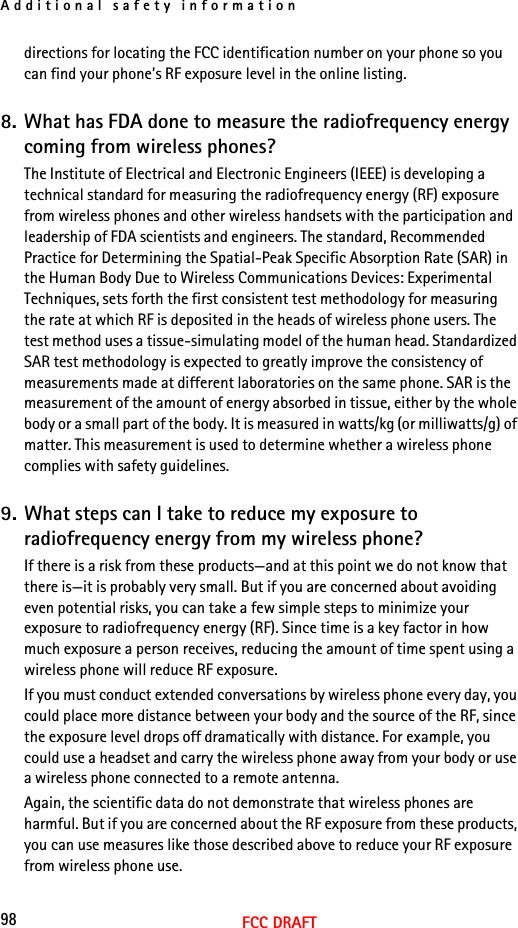Additional safety information98FCC DRAFTdirections for locating the FCC identification number on your phone so you can find your phone’s RF exposure level in the online listing.8. What has FDA done to measure the radiofrequency energy coming from wireless phones?The Institute of Electrical and Electronic Engineers (IEEE) is developing a technical standard for measuring the radiofrequency energy (RF) exposure from wireless phones and other wireless handsets with the participation and leadership of FDA scientists and engineers. The standard, Recommended Practice for Determining the Spatial-Peak Specific Absorption Rate (SAR) in the Human Body Due to Wireless Communications Devices: Experimental Techniques, sets forth the first consistent test methodology for measuring the rate at which RF is deposited in the heads of wireless phone users. The test method uses a tissue-simulating model of the human head. Standardized SAR test methodology is expected to greatly improve the consistency of measurements made at different laboratories on the same phone. SAR is the measurement of the amount of energy absorbed in tissue, either by the whole body or a small part of the body. It is measured in watts/kg (or milliwatts/g) of matter. This measurement is used to determine whether a wireless phone complies with safety guidelines.9. What steps can I take to reduce my exposure to radiofrequency energy from my wireless phone?If there is a risk from these products—and at this point we do not know that there is—it is probably very small. But if you are concerned about avoiding even potential risks, you can take a few simple steps to minimize your exposure to radiofrequency energy (RF). Since time is a key factor in how much exposure a person receives, reducing the amount of time spent using a wireless phone will reduce RF exposure.If you must conduct extended conversations by wireless phone every day, you could place more distance between your body and the source of the RF, since the exposure level drops off dramatically with distance. For example, you could use a headset and carry the wireless phone away from your body or use a wireless phone connected to a remote antenna.Again, the scientific data do not demonstrate that wireless phones are harmful. But if you are concerned about the RF exposure from these products, you can use measures like those described above to reduce your RF exposure from wireless phone use.