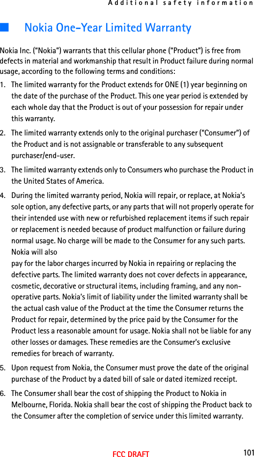 Additional safety information101FCC DRAFT■Nokia One-Year Limited WarrantyNokia Inc. (“Nokia”) warrants that this cellular phone (“Product”) is free from defects in material and workmanship that result in Product failure during normal usage, according to the following terms and conditions:1. The limited warranty for the Product extends for ONE (1) year beginning on the date of the purchase of the Product. This one year period is extended by each whole day that the Product is out of your possession for repair under this warranty.2. The limited warranty extends only to the original purchaser (“Consumer”) of the Product and is not assignable or transferable to any subsequent purchaser/end-user.3. The limited warranty extends only to Consumers who purchase the Product in the United States of America.4. During the limited warranty period, Nokia will repair, or replace, at Nokia’s sole option, any defective parts, or any parts that will not properly operate for their intended use with new or refurbished replacement items if such repair or replacement is needed because of product malfunction or failure during normal usage. No charge will be made to the Consumer for any such parts. Nokia will also pay for the labor charges incurred by Nokia in repairing or replacing the defective parts. The limited warranty does not cover defects in appearance, cosmetic, decorative or structural items, including framing, and any non-operative parts. Nokia’s limit of liability under the limited warranty shall be the actual cash value of the Product at the time the Consumer returns the Product for repair, determined by the price paid by the Consumer for the Product less a reasonable amount for usage. Nokia shall not be liable for any other losses or damages. These remedies are the Consumer’s exclusive remedies for breach of warranty.5. Upon request from Nokia, the Consumer must prove the date of the original purchase of the Product by a dated bill of sale or dated itemized receipt.6. The Consumer shall bear the cost of shipping the Product to Nokia in Melbourne, Florida. Nokia shall bear the cost of shipping the Product back to the Consumer after the completion of service under this limited warranty.