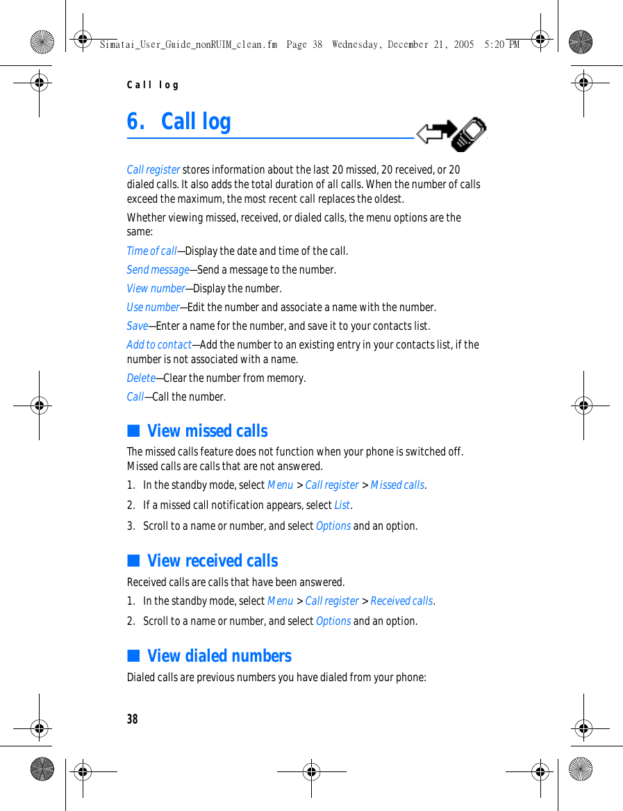Call log386. Call logCall register stores information about the last 20 missed, 20 received, or 20 dialed calls. It also adds the total duration of all calls. When the number of calls exceed the maximum, the most recent call replaces the oldest.Whether viewing missed, received, or dialed calls, the menu options are the same:Time of call—Display the date and time of the call.Send message—Send a message to the number.View number—Display the number.Use number—Edit the number and associate a name with the number.Save—Enter a name for the number, and save it to your contacts list.Add to contact—Add the number to an existing entry in your contacts list, if the number is not associated with a name.Delete—Clear the number from memory.Call—Call the number.■View missed callsThe missed calls feature does not function when your phone is switched off. Missed calls are calls that are not answered. 1. In the standby mode, select Menu &gt; Call register &gt; Missed calls.2. If a missed call notification appears, select List.3. Scroll to a name or number, and select Options and an option.■View received callsReceived calls are calls that have been answered.1. In the standby mode, select Menu &gt; Call register &gt; Received calls.2. Scroll to a name or number, and select Options and an option.■View dialed numbersDialed calls are previous numbers you have dialed from your phone:Simatai_User_Guide_nonRUIM_clean.fm  Page 38  Wednesday, December 21, 2005  5:20 PM