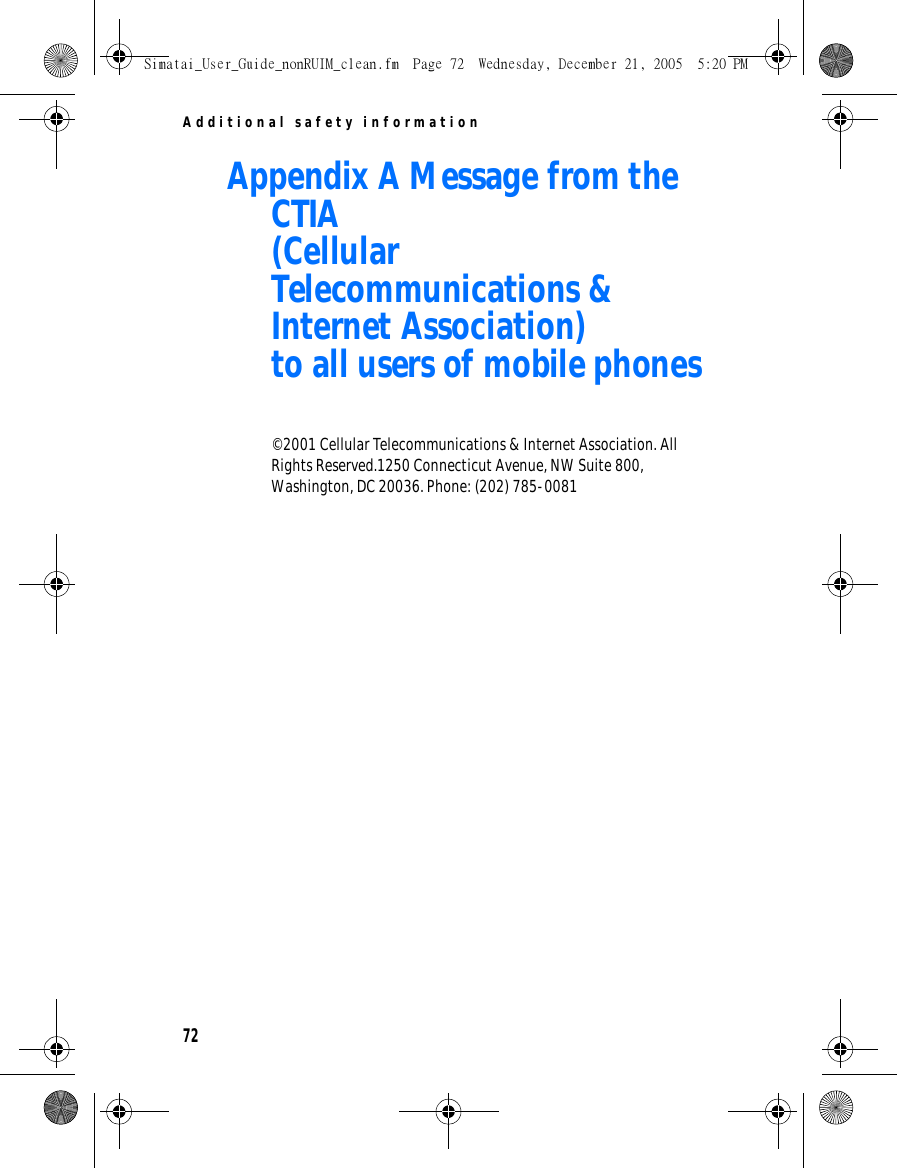 Additional safety information72Appendix A Message from the CTIA(Cellular Telecommunications &amp; Internet Association)to all users of mobile phones© 2001 Cellular Telecommunications &amp; Internet Association. All Rights Reserved.1250 Connecticut Avenue, NW Suite 800, Washington, DC 20036. Phone: (202) 785-0081Simatai_User_Guide_nonRUIM_clean.fm  Page 72  Wednesday, December 21, 2005  5:20 PM