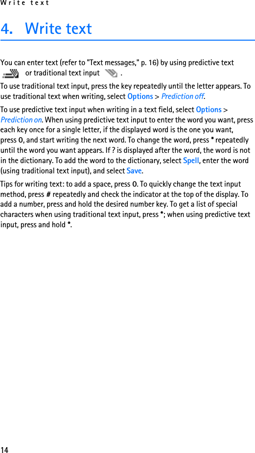 Write text144. Write text You can enter text (refer to &quot;Text messages,&quot; p. 16) by using predictive text  or traditional text input  . To use traditional text input, press the key repeatedly until the letter appears. To use traditional text when writing, select Options &gt; Prediction off. To use predictive text input when writing in a text field, select Options &gt; Prediction on. When using predictive text input to enter the word you want, press each key once for a single letter, if the displayed word is the one you want, press 0, and start writing the next word. To change the word, press * repeatedly until the word you want appears. If ? is displayed after the word, the word is not in the dictionary. To add the word to the dictionary, select Spell, enter the word (using traditional text input), and select Save.Tips for writing text: to add a space, press 0. To quickly change the text input method, press # repeatedly and check the indicator at the top of the display. To add a number, press and hold the desired number key. To get a list of special characters when using traditional text input, press *; when using predictive text input, press and hold *.