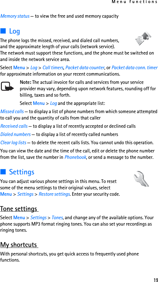 Menu functions19Memory status — to view the free and used memory capacity■Log The phone logs the missed, received, and dialed call numbers, and the approximate length of your calls (network service). The network must support these functions, and the phone must be switched on and inside the network service area.Select Menu &gt; Log &gt; Call timers, Packet data counter, or Packet data conn. timer for approximate information on your recent communications.Note: The actual invoice for calls and services from your service provider may vary, depending upon network features, rounding off for billing, taxes and so forth.Select Menu &gt; Log and the appropriate list:Missed calls — to display a list of phone numbers from which someone attempted to call you and the quantity of calls from that callerReceived calls — to display a list of recently accepted or declined callsDialed numbers — to display a list of recently called numbersClear log lists — to delete the recent calls lists. You cannot undo this operation.You can view the date and the time of the call, edit or delete the phone number from the list, save the number in Phonebook, or send a message to the number. ■SettingsYou can adjust various phone settings in this menu. To reset some of the menu settings to their original values, select Menu &gt; Settings &gt; Restore settings. Enter your security code.Tone settings Select Menu &gt; Settings &gt; Tones, and change any of the available options. Your phone supports MP3 format ringing tones. You can also set your recordings as ringing tones.My shortcuts With personal shortcuts, you get quick access to frequently used phone functions. 