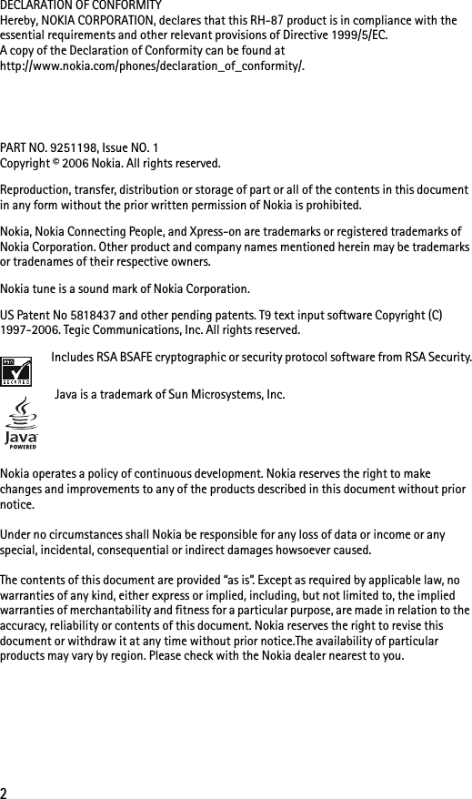 2DECLARATION OF CONFORMITYHereby, NOKIA CORPORATION, declares that this RH-87 product is in compliance with the essential requirements and other relevant provisions of Directive 1999/5/EC. A copy of the Declaration of Conformity can be found at http://www.nokia.com/phones/declaration_of_conformity/. PART NO. 9251198, Issue NO. 1Copyright © 2006 Nokia. All rights reserved.Reproduction, transfer, distribution or storage of part or all of the contents in this document in any form without the prior written permission of Nokia is prohibited.Nokia, Nokia Connecting People, and Xpress-on are trademarks or registered trademarks of Nokia Corporation. Other product and company names mentioned herein may be trademarks or tradenames of their respective owners.Nokia tune is a sound mark of Nokia Corporation.US Patent No 5818437 and other pending patents. T9 text input software Copyright (C) 1997-2006. Tegic Communications, Inc. All rights reserved. Includes RSA BSAFE cryptographic or security protocol software from RSA Security.Java is a trademark of Sun Microsystems, Inc.Nokia operates a policy of continuous development. Nokia reserves the right to make changes and improvements to any of the products described in this document without prior notice.Under no circumstances shall Nokia be responsible for any loss of data or income or any special, incidental, consequential or indirect damages howsoever caused.The contents of this document are provided “as is”. Except as required by applicable law, no warranties of any kind, either express or implied, including, but not limited to, the implied warranties of merchantability and fitness for a particular purpose, are made in relation to the accuracy, reliability or contents of this document. Nokia reserves the right to revise this document or withdraw it at any time without prior notice.The availability of particular products may vary by region. Please check with the Nokia dealer nearest to you.