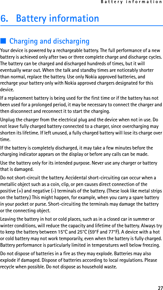 Battery information276. Battery information ■Charging and dischargingYour device is powered by a rechargeable battery. The full performance of a new battery is achieved only after two or three complete charge and discharge cycles. The battery can be charged and discharged hundreds of times, but it will eventually wear out. When the talk and standby times are noticeably shorter than normal, replace the battery. Use only Nokia approved batteries, and recharge your battery only with Nokia approved chargers designated for this device.If a replacement battery is being used for the first time or if the battery has not been used for a prolonged period, it may be necessary to connect the charger and then disconnect and reconnect it to start the charging.Unplug the charger from the electrical plug and the device when not in use. Do not leave fully charged battery connected to a charger, since overcharging may shorten its lifetime. If left unused, a fully charged battery will lose its charge over time.If the battery is completely discharged, it may take a few minutes before the charging indicator appears on the display or before any calls can be made.Use the battery only for its intended purpose. Never use any charger or battery that is damaged.Do not short-circuit the battery. Accidental short-circuiting can occur when a metallic object such as a coin, clip, or pen causes direct connection of the positive (+) and negative (-) terminals of the battery. (These look like metal strips on the battery.) This might happen, for example, when you carry a spare battery in your pocket or purse. Short-circuiting the terminals may damage the battery or the connecting object.Leaving the battery in hot or cold places, such as in a closed car in summer or winter conditions, will reduce the capacity and lifetime of the battery. Always try to keep the battery between 15°C and 25°C (59°F and 77°F). A device with a hot or cold battery may not work temporarily, even when the battery is fully charged. Battery performance is particularly limited in temperatures well below freezing.Do not dispose of batteries in a fire as they may explode. Batteries may also explode if damaged. Dispose of batteries according to local regulations. Please recycle when possible. Do not dispose as household waste.