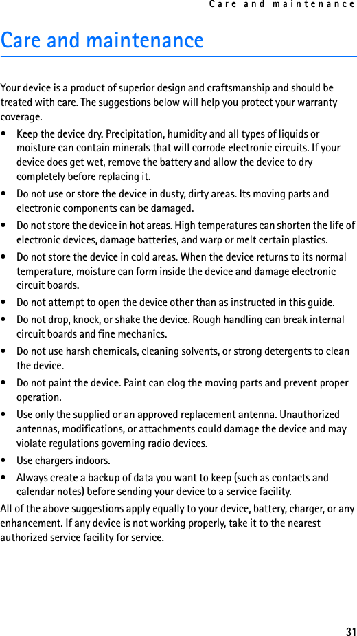 Care and maintenance31Care and maintenance Your device is a product of superior design and craftsmanship and should be treated with care. The suggestions below will help you protect your warranty coverage.• Keep the device dry. Precipitation, humidity and all types of liquids or moisture can contain minerals that will corrode electronic circuits. If your device does get wet, remove the battery and allow the device to dry completely before replacing it.• Do not use or store the device in dusty, dirty areas. Its moving parts and electronic components can be damaged.• Do not store the device in hot areas. High temperatures can shorten the life of electronic devices, damage batteries, and warp or melt certain plastics.• Do not store the device in cold areas. When the device returns to its normal temperature, moisture can form inside the device and damage electronic circuit boards.• Do not attempt to open the device other than as instructed in this guide.• Do not drop, knock, or shake the device. Rough handling can break internal circuit boards and fine mechanics.• Do not use harsh chemicals, cleaning solvents, or strong detergents to clean the device.• Do not paint the device. Paint can clog the moving parts and prevent proper operation.• Use only the supplied or an approved replacement antenna. Unauthorized antennas, modifications, or attachments could damage the device and may violate regulations governing radio devices.• Use chargers indoors.• Always create a backup of data you want to keep (such as contacts and calendar notes) before sending your device to a service facility.All of the above suggestions apply equally to your device, battery, charger, or any enhancement. If any device is not working properly, take it to the nearest authorized service facility for service.