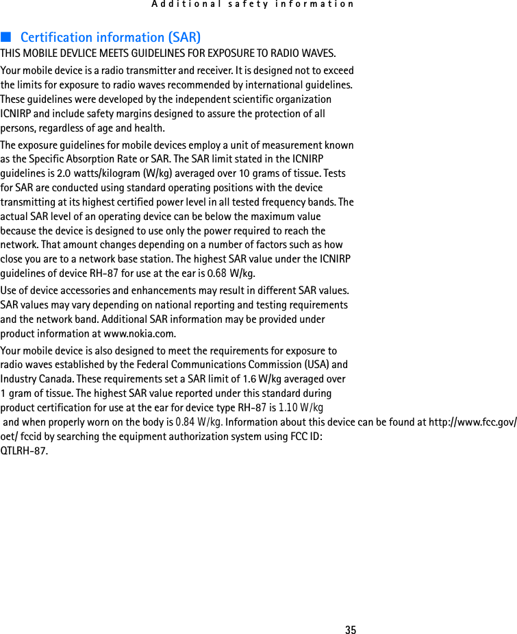 Additional safety information35■Certification information (SAR)THIS MOBILE DEVLICE MEETS GUIDELINES FOR EXPOSURE TO RADIO WAVES.Your mobile device is a radio transmitter and receiver. It is designed not to exceed the limits for exposure to radio waves recommended by international guidelines. These guidelines were developed by the independent scientific organization ICNIRP and include safety margins designed to assure the protection of all persons, regardless of age and health. The exposure guidelines for mobile devices employ a unit of measurement known as the Specific Absorption Rate or SAR. The SAR limit stated in the ICNIRP guidelines is 2.0 watts/kilogram (W/kg) averaged over 10 grams of tissue. Tests for SAR are conducted using standard operating positions with the device transmitting at its highest certified power level in all tested frequency bands. The actual SAR level of an operating device can be below the maximum value because the device is designed to use only the power required to reach the network. That amount changes depending on a number of factors such as how close you are to a network base station. The highest SAR value under the ICNIRP guidelines of device RH-87 for use at the ear is 0.68 W/kg. Use of device accessories and enhancements may result in different SAR values. SAR values may vary depending on national reporting and testing requirements and the network band. Additional SAR information may be provided under product information at www.nokia.com.Your mobile device is also designed to meet the requirements for exposure to radio waves established by the Federal Communications Commission (USA) and Industry Canada. These requirements set a SAR limit of 1.6 W/kg averaged over 1 gram of tissue. The highest SAR value reported under this standard during product certification for use at the ear for device type RH-87 is 1.10 W/kg  and when properly worn on the body is 0.84 W/kg. Information about this device can be found at http://www.fcc.gov/oet/ fccid by searching the equipment authorization system using FCC ID: QTLRH-87.
