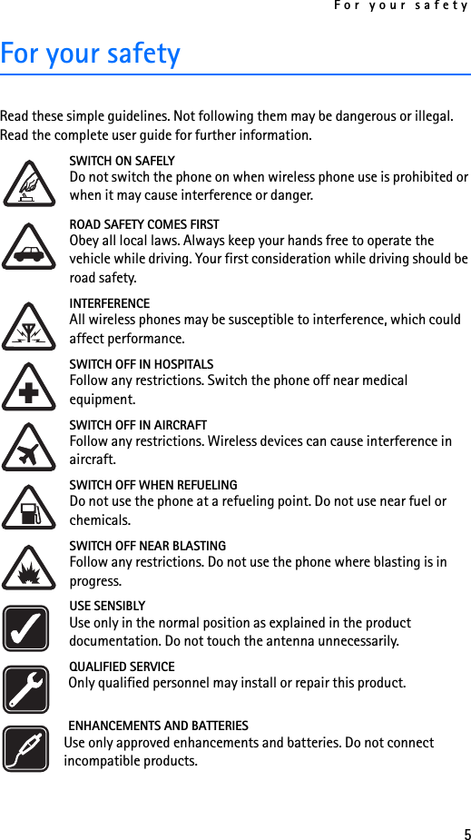For your safety5For your safetyRead these simple guidelines. Not following them may be dangerous or illegal. Read the complete user guide for further information.SWITCH ON SAFELYDo not switch the phone on when wireless phone use is prohibited or when it may cause interference or danger.ROAD SAFETY COMES FIRSTObey all local laws. Always keep your hands free to operate the vehicle while driving. Your first consideration while driving should be road safety.INTERFERENCEAll wireless phones may be susceptible to interference, which could affect performance.SWITCH OFF IN HOSPITALSFollow any restrictions. Switch the phone off near medical equipment.SWITCH OFF IN AIRCRAFTFollow any restrictions. Wireless devices can cause interference in aircraft.SWITCH OFF WHEN REFUELINGDo not use the phone at a refueling point. Do not use near fuel or chemicals.SWITCH OFF NEAR BLASTINGFollow any restrictions. Do not use the phone where blasting is in progress.USE SENSIBLYUse only in the normal position as explained in the product documentation. Do not touch the antenna unnecessarily.QUALIFIED SERVICEOnly qualified personnel may install or repair this product.ENHANCEMENTS AND BATTERIESUse only approved enhancements and batteries. Do not connect incompatible products.