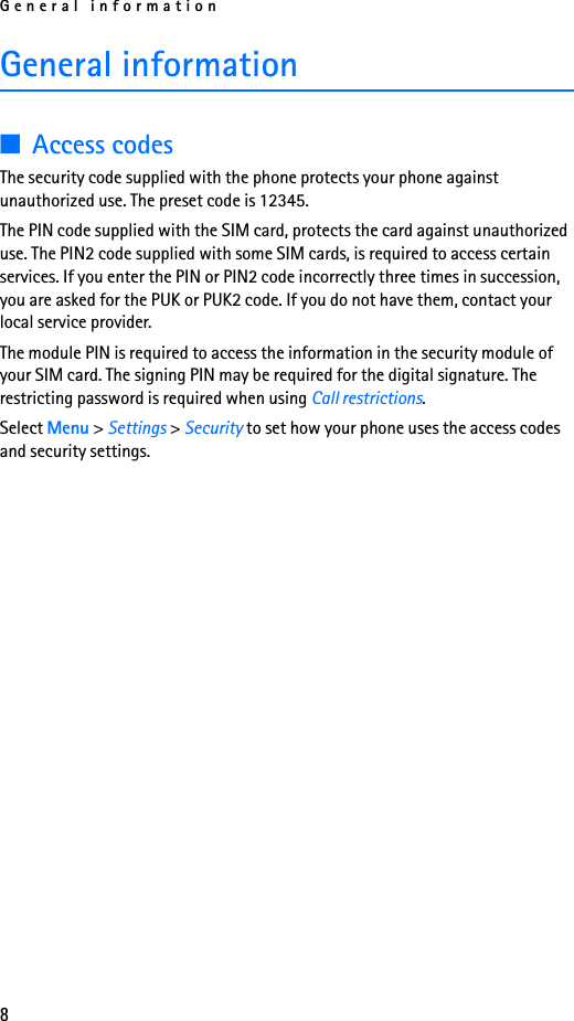 General information8General information■Access codes The security code supplied with the phone protects your phone against unauthorized use. The preset code is 12345.The PIN code supplied with the SIM card, protects the card against unauthorized use. The PIN2 code supplied with some SIM cards, is required to access certain services. If you enter the PIN or PIN2 code incorrectly three times in succession, you are asked for the PUK or PUK2 code. If you do not have them, contact your local service provider.The module PIN is required to access the information in the security module of your SIM card. The signing PIN may be required for the digital signature. The restricting password is required when using Call restrictions.Select Menu &gt; Settings &gt; Security to set how your phone uses the access codes and security settings.