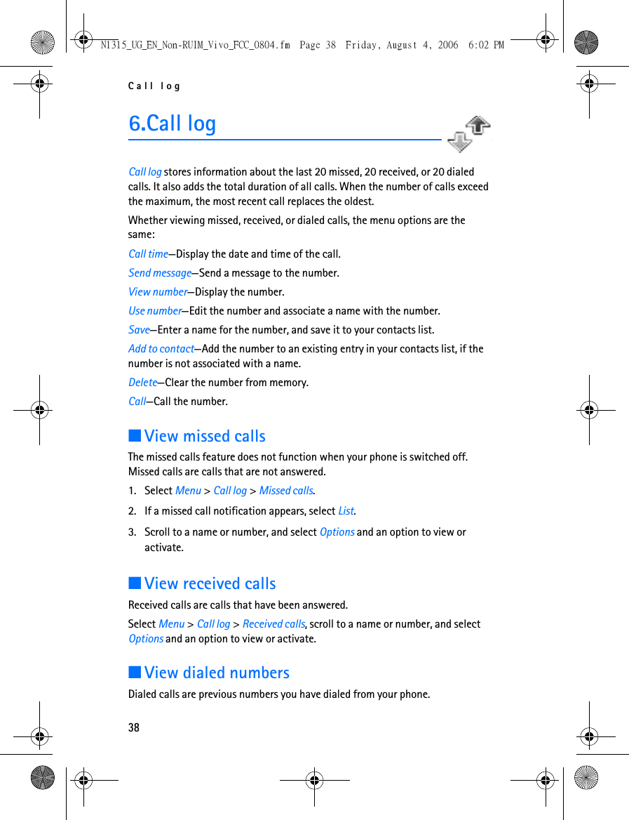 Call log386.Call logCall log stores information about the last 20 missed, 20 received, or 20 dialed calls. It also adds the total duration of all calls. When the number of calls exceed the maximum, the most recent call replaces the oldest.Whether viewing missed, received, or dialed calls, the menu options are the same:Call time—Display the date and time of the call.Send message—Send a message to the number.View number—Display the number.Use number—Edit the number and associate a name with the number.Save—Enter a name for the number, and save it to your contacts list.Add to contact—Add the number to an existing entry in your contacts list, if the number is not associated with a name.Delete—Clear the number from memory.Call—Call the number.■View missed callsThe missed calls feature does not function when your phone is switched off. Missed calls are calls that are not answered. 1. Select Menu &gt; Call log &gt; Missed calls.2. If a missed call notification appears, select List.3. Scroll to a name or number, and select Options and an option to view or activate.■View received callsReceived calls are calls that have been answered.Select Menu &gt; Call log &gt; Received calls, scroll to a name or number, and select Options and an option to view or activate.■View dialed numbersDialed calls are previous numbers you have dialed from your phone.N1315_UG_EN_Non-RUIM_Vivo_FCC_0804.fm  Page 38  Friday, August 4, 2006  6:02 PM