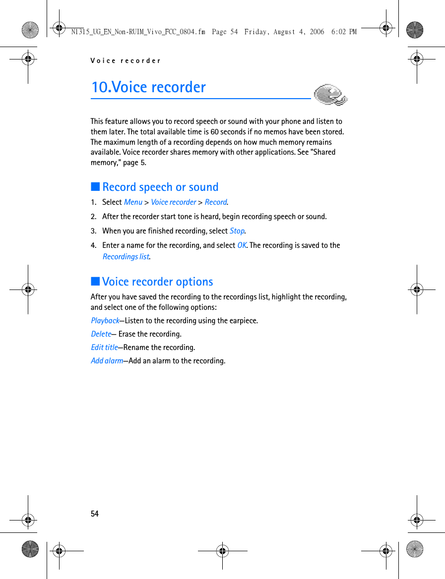 Voice recorder5410.Voice recorderThis feature allows you to record speech or sound with your phone and listen to them later. The total available time is 60 seconds if no memos have been stored. The maximum length of a recording depends on how much memory remains available. Voice recorder shares memory with other applications. See &quot;Shared memory,&quot; page 5.■Record speech or sound1. Select Menu &gt; Voice recorder &gt; Record.2. After the recorder start tone is heard, begin recording speech or sound.3. When you are finished recording, select Stop.4. Enter a name for the recording, and select OK. The recording is saved to the Recordings list.■Voice recorder optionsAfter you have saved the recording to the recordings list, highlight the recording, and select one of the following options:Playback—Listen to the recording using the earpiece.Delete— Erase the recording.Edit title—Rename the recording.Add alarm—Add an alarm to the recording.N1315_UG_EN_Non-RUIM_Vivo_FCC_0804.fm  Page 54  Friday, August 4, 2006  6:02 PM