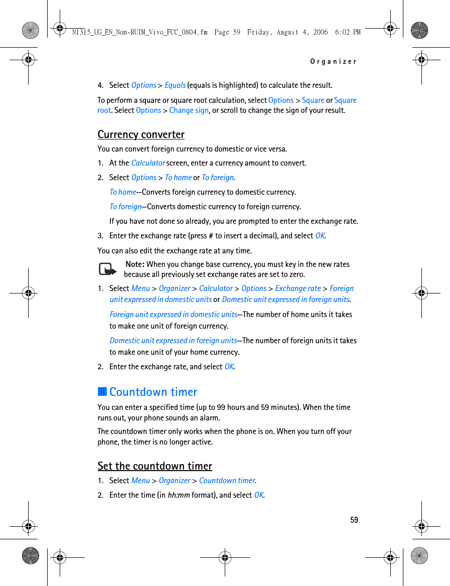 Organizer594. Select Options &gt; Equals (equals is highlighted) to calculate the result. To perform a square or square root calculation, select Options &gt; Square or Square root. Select Options &gt; Change sign, or scroll to change the sign of your result.Currency converterYou can convert foreign currency to domestic or vice versa.1. At the Calculator screen, enter a currency amount to convert.2. Select Options &gt; To home or To foreign.To home—Converts foreign currency to domestic currency.To foreign—Converts domestic currency to foreign currency.If you have not done so already, you are prompted to enter the exchange rate.3. Enter the exchange rate (press # to insert a decimal), and select OK.You can also edit the exchange rate at any time. Note: When you change base currency, you must key in the new rates because all previously set exchange rates are set to zero.1. Select Menu &gt; Organizer &gt; Calculator &gt; Options &gt; Exchange rate &gt; Foreign unit expressed in domestic units or Domestic unit expressed in foreign units.Foreign unit expressed in domestic units—The number of home units it takes to make one unit of foreign currency.Domestic unit expressed in foreign units—The number of foreign units it takes to make one unit of your home currency.2. Enter the exchange rate, and select OK.■Countdown timerYou can enter a specified time (up to 99 hours and 59 minutes). When the time runs out, your phone sounds an alarm.The countdown timer only works when the phone is on. When you turn off your phone, the timer is no longer active.Set the countdown timer1. Select Menu &gt; Organizer &gt; Countdown timer.2. Enter the time (in hh:mm format), and select OK.N1315_UG_EN_Non-RUIM_Vivo_FCC_0804.fm  Page 59  Friday, August 4, 2006  6:02 PM