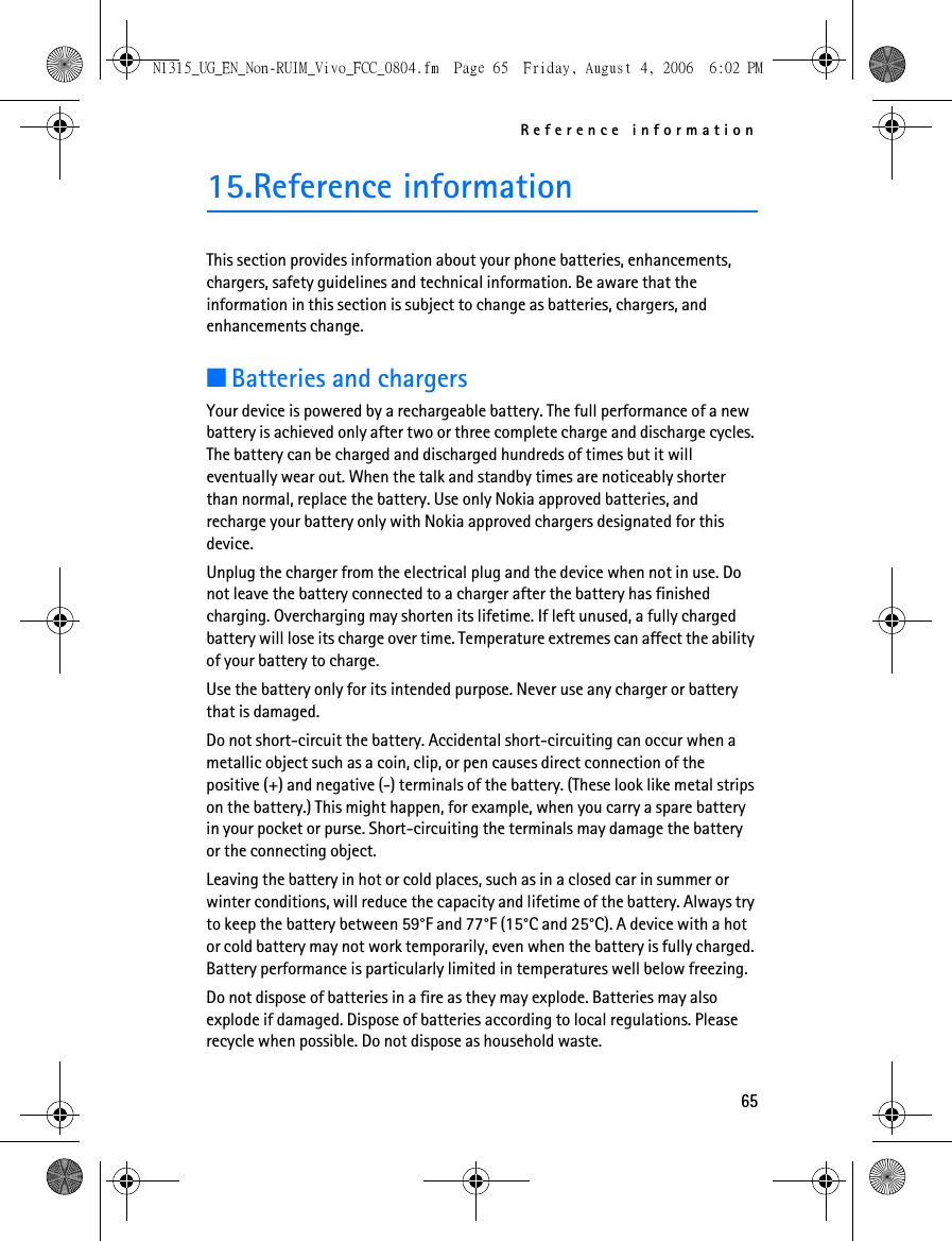 Reference information6515.Reference informationThis section provides information about your phone batteries, enhancements, chargers, safety guidelines and technical information. Be aware that the information in this section is subject to change as batteries, chargers, and enhancements change.■Batteries and chargersYour device is powered by a rechargeable battery. The full performance of a new battery is achieved only after two or three complete charge and discharge cycles. The battery can be charged and discharged hundreds of times but it will eventually wear out. When the talk and standby times are noticeably shorter than normal, replace the battery. Use only Nokia approved batteries, and recharge your battery only with Nokia approved chargers designated for this device.Unplug the charger from the electrical plug and the device when not in use. Do not leave the battery connected to a charger after the battery has finished charging. Overcharging may shorten its lifetime. If left unused, a fully charged battery will lose its charge over time. Temperature extremes can affect the ability of your battery to charge.Use the battery only for its intended purpose. Never use any charger or battery that is damaged.Do not short-circuit the battery. Accidental short-circuiting can occur when a metallic object such as a coin, clip, or pen causes direct connection of the positive (+) and negative (-) terminals of the battery. (These look like metal strips on the battery.) This might happen, for example, when you carry a spare battery in your pocket or purse. Short-circuiting the terminals may damage the battery or the connecting object.Leaving the battery in hot or cold places, such as in a closed car in summer or winter conditions, will reduce the capacity and lifetime of the battery. Always try to keep the battery between 59°F and 77°F (15°C and 25°C). A device with a hot or cold battery may not work temporarily, even when the battery is fully charged. Battery performance is particularly limited in temperatures well below freezing.Do not dispose of batteries in a fire as they may explode. Batteries may also explode if damaged. Dispose of batteries according to local regulations. Please recycle when possible. Do not dispose as household waste.N1315_UG_EN_Non-RUIM_Vivo_FCC_0804.fm  Page 65  Friday, August 4, 2006  6:02 PM