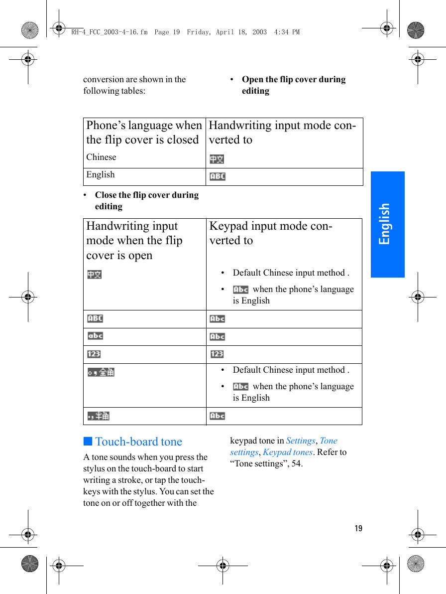 19Englishconversion are shown in the following tables:•Open the flip cover during editing•Close the flip cover during editing■Touch-board toneA tone sounds when you press the stylus on the touch-board to start writing a stroke, or tap the touch-keys with the stylus. You can set the tone on or off together with the keypad tone in Settings, Tone settings, Keypad tones. Refer to “Tone settings”, 54.Phone’s language when the flip cover is closedHandwriting input mode con-verted toChineseEnglishHandwriting input mode when the flip cover is openKeypad input mode con-verted to• Default Chinese input method .•  when the phone’s language is English• Default Chinese input method .•  when the phone’s language is EnglishRH-4_FCC_2003-4-16.fm  Page 19  Friday, April 18, 2003  4:34 PM