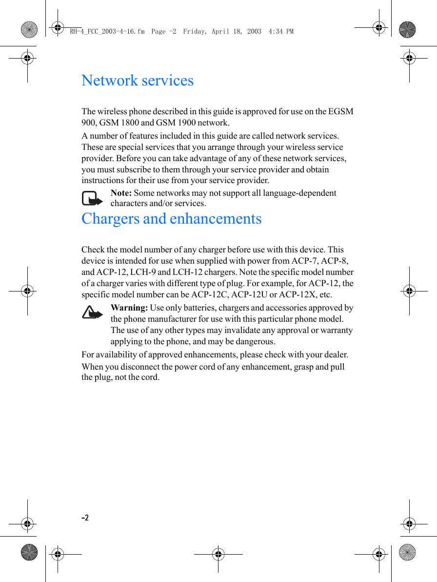 -2Network servicesThe wireless phone described in this guide is approved for use on the EGSM 900, GSM 1800 and GSM 1900 network.A number of features included in this guide are called network services. These are special services that you arrange through your wireless service provider. Before you can take advantage of any of these network services, you must subscribe to them through your service provider and obtain instructions for their use from your service provider.Note: Some networks may not support all language-dependent characters and/or services.Chargers and enhancementsCheck the model number of any charger before use with this device. This device is intended for use when supplied with power from ACP-7, ACP-8, and ACP-12, LCH-9 and LCH-12 chargers. Note the specific model number of a charger varies with different type of plug. For example, for ACP-12, the specific model number can be ACP-12C, ACP-12U or ACP-12X, etc.Warning: Use only batteries, chargers and accessories approved by the phone manufacturer for use with this particular phone model. The use of any other types may invalidate any approval or warranty applying to the phone, and may be dangerous.For availability of approved enhancements, please check with your dealer.When you disconnect the power cord of any enhancement, grasp and pull the plug, not the cord.RH-4_FCC_2003-4-16.fm  Page -2  Friday, April 18, 2003  4:34 PM