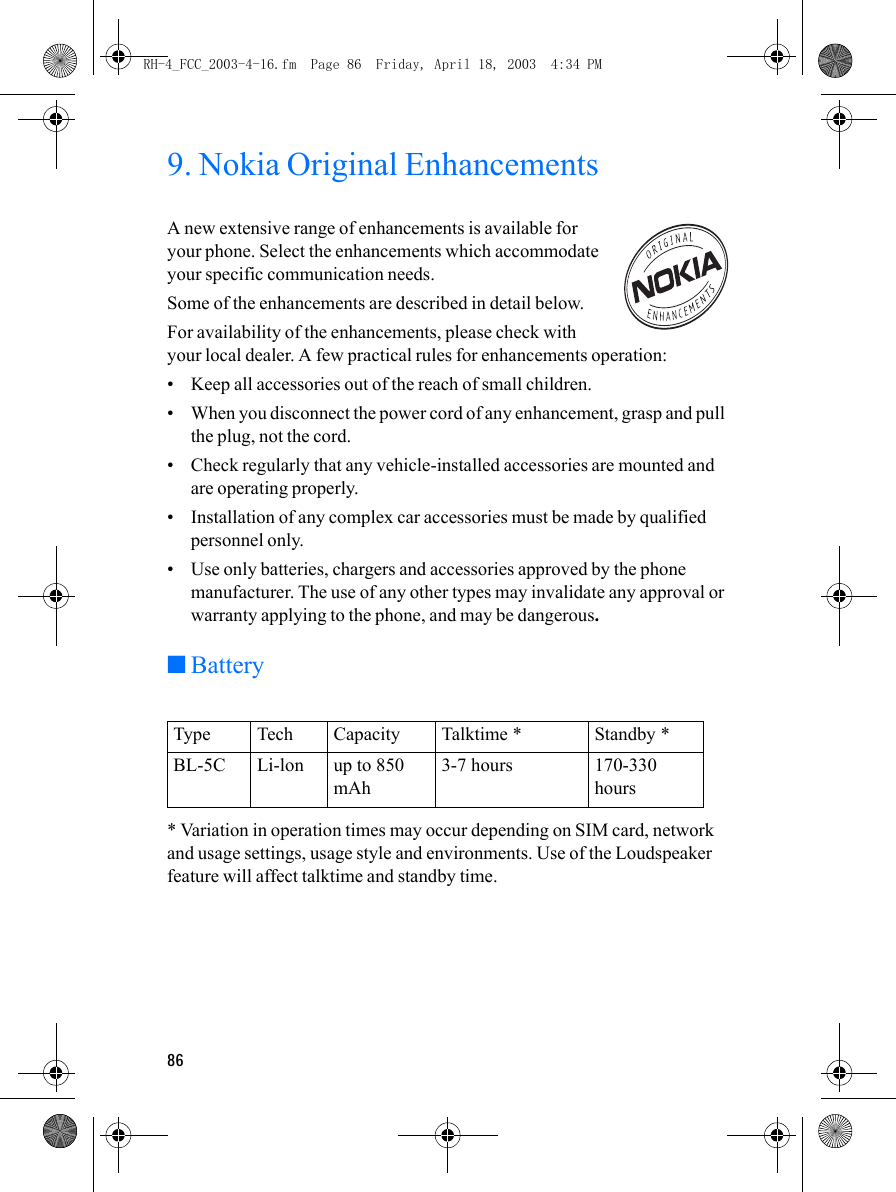 869. Nokia Original EnhancementsA new extensive range of enhancements is available for your phone. Select the enhancements which accommodate your specific communication needs.Some of the enhancements are described in detail below.For availability of the enhancements, please check with your local dealer. A few practical rules for enhancements operation:• Keep all accessories out of the reach of small children.• When you disconnect the power cord of any enhancement, grasp and pull the plug, not the cord.• Check regularly that any vehicle-installed accessories are mounted and are operating properly.• Installation of any complex car accessories must be made by qualified personnel only.• Use only batteries, chargers and accessories approved by the phone manufacturer. The use of any other types may invalidate any approval or warranty applying to the phone, and may be dangerous.■Battery* Variation in operation times may occur depending on SIM card, network and usage settings, usage style and environments. Use of the Loudspeaker feature will affect talktime and standby time.Type Tech Capacity Talktime * Standby *BL-5C Li-lon up to 850 mAh3-7 hours 170-330 hoursRH-4_FCC_2003-4-16.fm  Page 86  Friday, April 18, 2003  4:34 PM