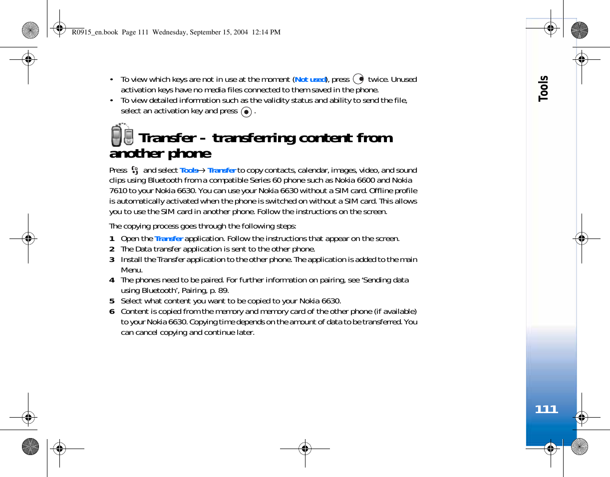 Tools111• To view which keys are not in use at the moment (Not used), press   twice. Unused activation keys have no media files connected to them saved in the phone. • To view detailed information such as the validity status and ability to send the file, select an activation key and press  .Transfer - transferring content from another phonePress  and select Tools→ Transfer to copy contacts, calendar, images, video, and sound clips using Bluetooth from a compatible Series 60 phone such as Nokia 6600 and Nokia 7610 to your Nokia 6630. You can use your Nokia 6630 without a SIM card. Offline profile is automatically activated when the phone is switched on without a SIM card. This allows you to use the SIM card in another phone. Follow the instructions on the screen.The copying process goes through the following steps:1Open the Transfer application. Follow the instructions that appear on the screen.2The Data transfer application is sent to the other phone.3Install the Transfer application to the other phone. The application is added to the main Menu. 4The phones need to be paired. For further information on pairing, see ‘Sending data using Bluetooth’, Pairing, p. 89. 5Select what content you want to be copied to your Nokia 6630.6Content is copied from the memory and memory card of the other phone (if available) to your Nokia 6630. Copying time depends on the amount of data to be transferred. You can cancel copying and continue later.R0915_en.book  Page 111  Wednesday, September 15, 2004  12:14 PM