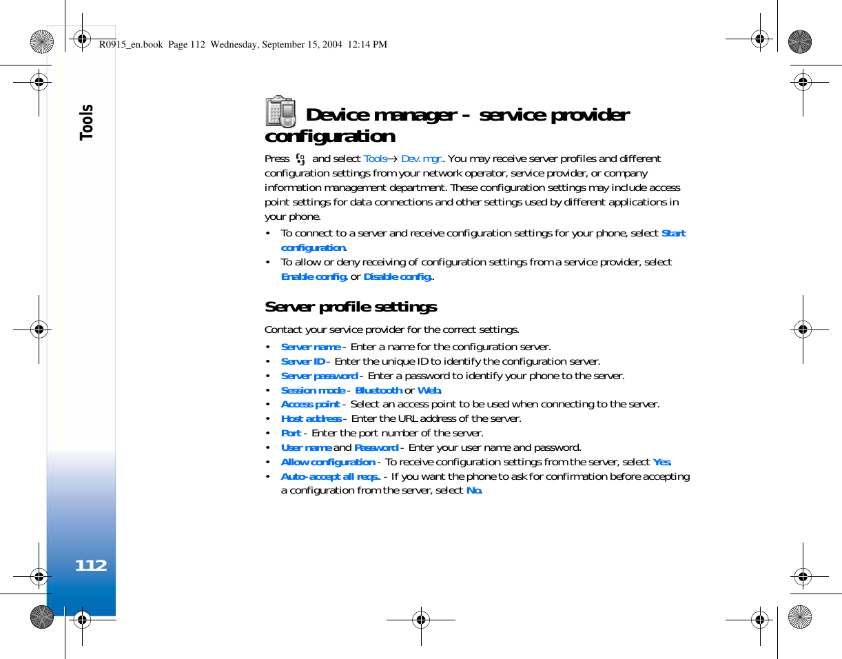 Tools112Device manager - service provider configurationPress   and select Tools→ Dev. mgr.. You may receive server profiles and different configuration settings from your network operator, service provider, or company information management department. These configuration settings may include access point settings for data connections and other settings used by different applications in your phone.  • To connect to a server and receive configuration settings for your phone, select Start configuration.• To allow or deny receiving of configuration settings from a service provider, select Enable config. or Disable config..Server profile settingsContact your service provider for the correct settings. •Server name - Enter a name for the configuration server.•Server ID - Enter the unique ID to identify the configuration server.•Server password - Enter a password to identify your phone to the server.•Session mode - Bluetooth or Web.•Access point - Select an access point to be used when connecting to the server.•Host address - Enter the URL address of the server.•Port - Enter the port number of the server.•User name and Password - Enter your user name and password.•Allow configuration - To receive configuration settings from the server, select Yes.•Auto-accept all reqs.. - If you want the phone to ask for confirmation before accepting a configuration from the server, select No.R0915_en.book  Page 112  Wednesday, September 15, 2004  12:14 PM