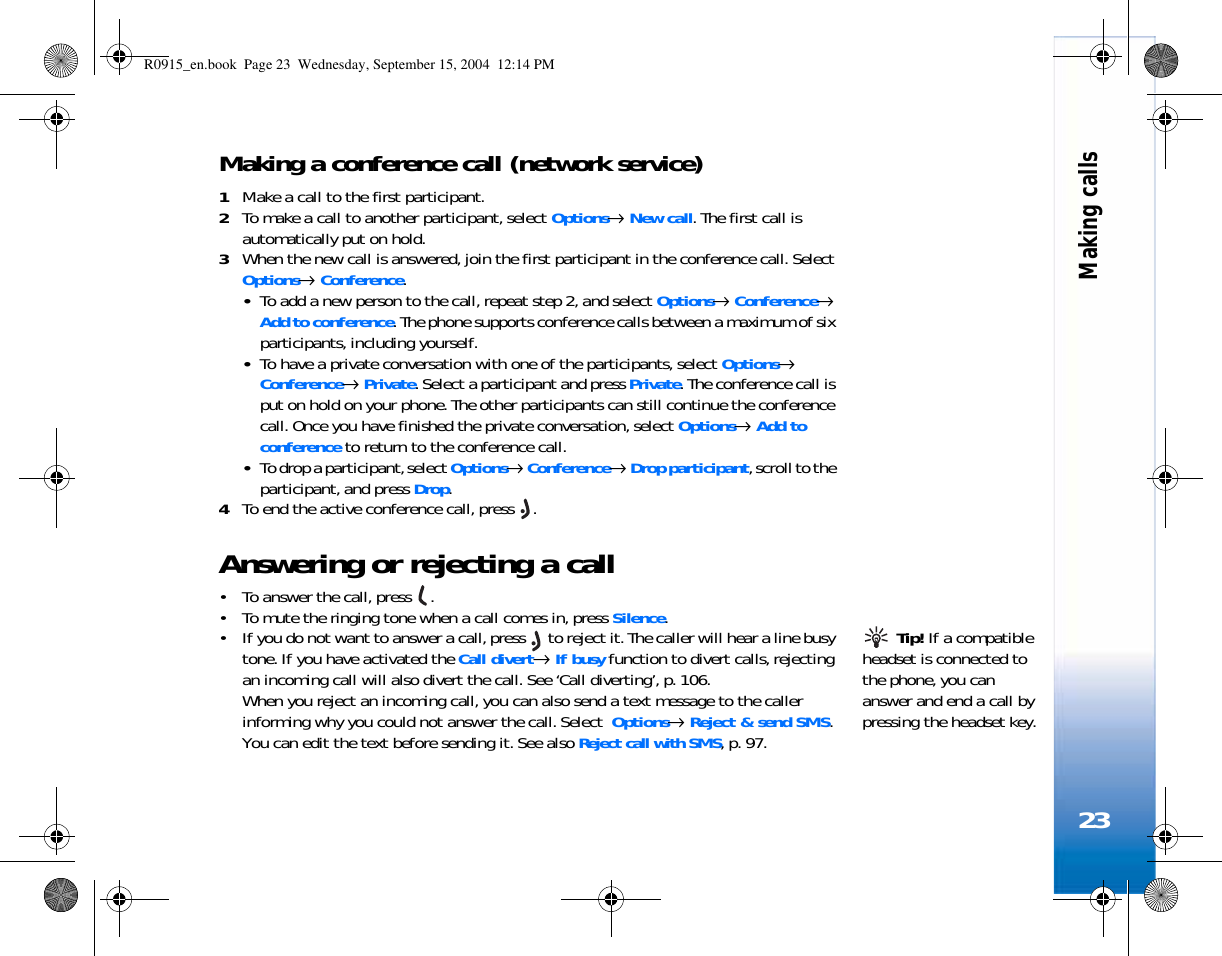Making calls23Making a conference call (network service)1Make a call to the first participant.2To make a call to another participant, select Options→ New call. The first call is automatically put on hold.3When the new call is answered, join the first participant in the conference call. Select Options→ Conference.•To add a new person to the call, repeat step 2, and select Options→ Conference→ Add to conference. The phone supports conference calls between a maximum of six participants, including yourself.•To have a private conversation with one of the participants, select Options→ Conference→ Private. Select a participant and press Private. The conference call is put on hold on your phone. The other participants can still continue the conference call. Once you have finished the private conversation, select Options→ Add to conference to return to the conference call.•To drop a participant, select Options→ Conference→ Drop participant, scroll to the participant, and press Drop. 4To end the active conference call, press  .Answering or rejecting a call• To answer the call, press  .• To mute the ringing tone when a call comes in, press Silence. Tip! If a compatible headset is connected to the phone, you can answer and end a call by pressing the headset key.• If you do not want to answer a call, press   to reject it. The caller will hear a line busy tone. If you have activated the Call divert→ If busy function to divert calls, rejecting an incoming call will also divert the call. See ‘Call diverting’, p. 106.When you reject an incoming call, you can also send a text message to the caller informing why you could not answer the call. Select  Options→ Reject &amp; send SMS. You can edit the text before sending it. See also Reject call with SMS, p. 97.R0915_en.book  Page 23  Wednesday, September 15, 2004  12:14 PM