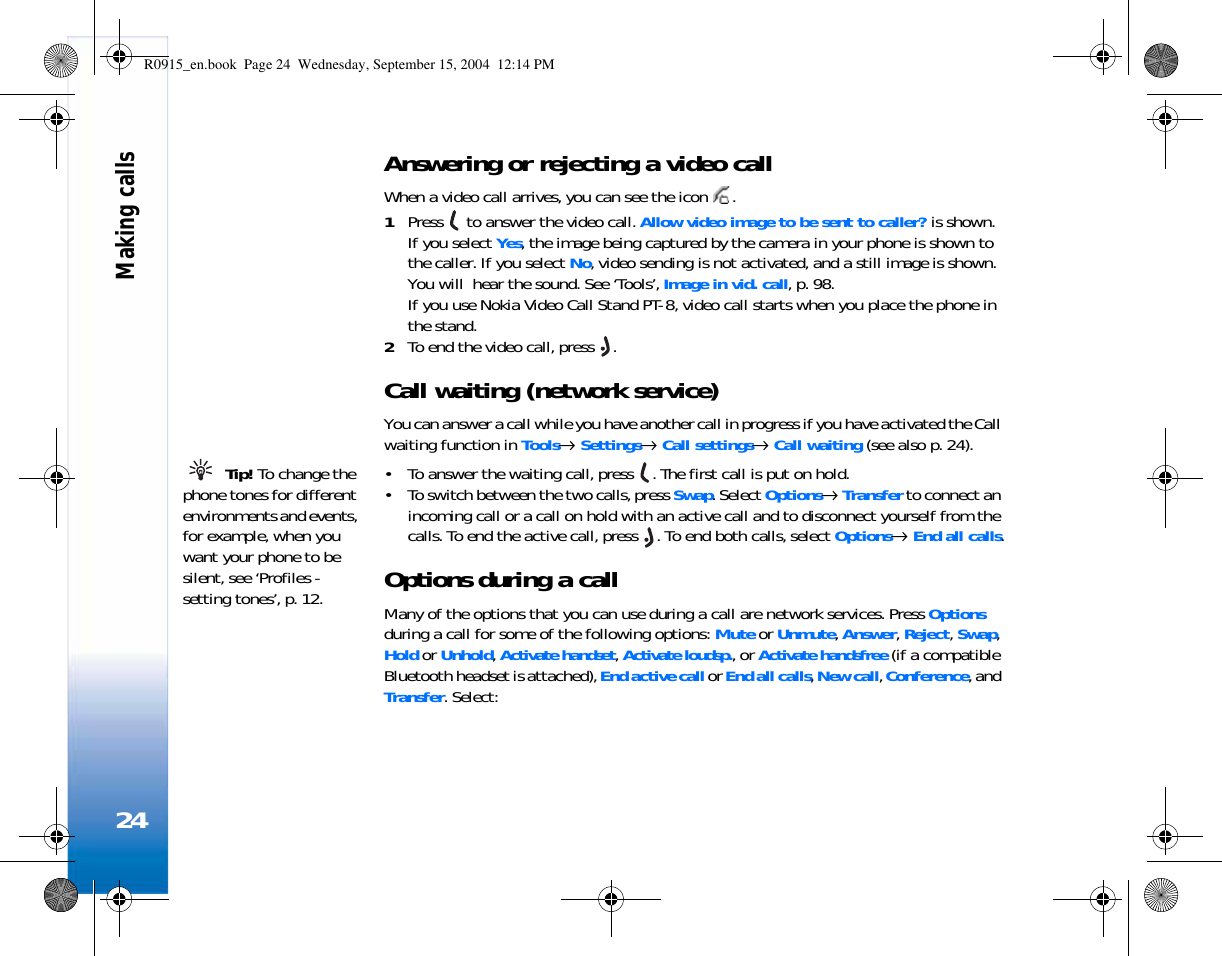 Making calls24Answering or rejecting a video callWhen a video call arrives, you can see the icon  .1Press   to answer the video call. Allow video image to be sent to caller? is shown.If you select Yes, the image being captured by the camera in your phone is shown to the caller. If you select No, video sending is not activated, and a still image is shown. You will  hear the sound. See ‘Tools’, Image in vid. call, p. 98.If you use Nokia Video Call Stand PT-8, video call starts when you place the phone in the stand.2To end the video call, press  .Call waiting (network service)You can answer a call while you have another call in progress if you have activated the Call waiting function in Tools→ Settings→ Call settings→ Call waiting (see also p. 24). Tip! To change the phone tones for different environments and events, for example, when you want your phone to be silent, see ‘Profiles - setting tones’, p. 12.• To answer the waiting call, press  . The first call is put on hold.• To switch between the two calls, press Swap. Select Options→ Transfer to connect an incoming call or a call on hold with an active call and to disconnect yourself from the calls. To end the active call, press  . To end both calls, select Options→ End all calls.Options during a callMany of the options that you can use during a call are network services. Press Options during a call for some of the following options: Mute or Unmute, Answer, Reject, Swap, Hold or Unhold, Activate handset, Activate loudsp., or Activate handsfree (if a compatible Bluetooth headset is attached), End active call or End all calls, New call, Conference, and Transfer. Select: R0915_en.book  Page 24  Wednesday, September 15, 2004  12:14 PM