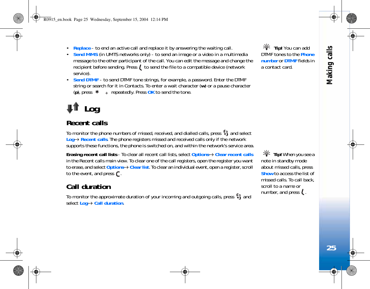 Making calls25 Tip! You can add DTMF tones to the Phone number or DTMF fields in a contact card. •Replace - to end an active call and replace it by answering the waiting call.•Send MMS (in UMTS networks only) - to send an image or a video in a multimedia message to the other participant of the call. You can edit the message and change the recipient before sending. Press   to send the file to a compatible device (network service).•Send DTMF - to send DTMF tone strings, for example, a password. Enter the DTMF string or search for it in Contacts. To enter a wait character (w) or a pause character (p), press   repeatedly. Press OK to send the tone.LogRecent calls To monitor the phone numbers of missed, received, and dialled calls, press   and select Log→ Recent calls. The phone registers missed and received calls only if the network supports these functions, the phone is switched on, and within the network’s service area. Tip! When you see a note in standby mode about missed calls, press Show to access the list of missed calls. To call back, scroll to a name or number, and press  .Erasing recent call lists - To clear all recent call lists, select Options→ Clear recent calls in the Recent calls main view. To clear one of the call registers, open the register you want to erase, and select Options→ Clear list. To clear an individual event, open a register, scroll to the event, and press  .Call duration To monitor the approximate duration of your incoming and outgoing calls, press   and select Log→ Call duration.R0915_en.book  Page 25  Wednesday, September 15, 2004  12:14 PM