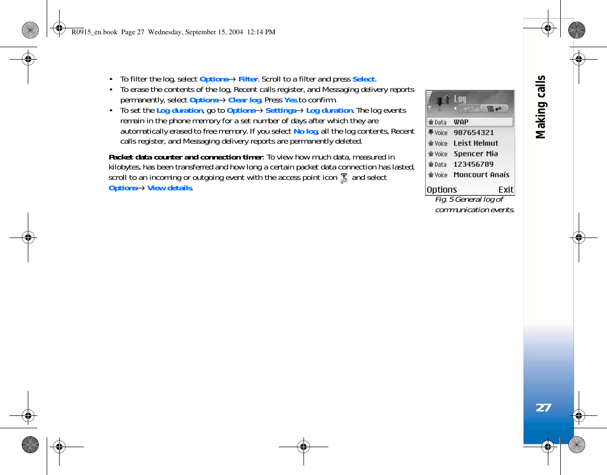 Making calls27• To filter the log, select Options→ Filter. Scroll to a filter and press Select.• To erase the contents of the log, Recent calls register, and Messaging delivery reports permanently, select Options→ Clear log. Press Yes to confirm.• To set the Log duration, go to Options→ Settings→ Log duration. The log events remain in the phone memory for a set number of days after which they are automatically erased to free memory. If you select No log, all the log contents, Recent calls register, and Messaging delivery reports are permanently deleted.Packet data counter and connection timer: To view how much data, measured in kilobytes, has been transferred and how long a certain packet data connection has lasted, scroll to an incoming or outgoing event with the access point icon   and select Options→ View details.  Fig. 5 General log of communication events.R0915_en.book  Page 27  Wednesday, September 15, 2004  12:14 PM