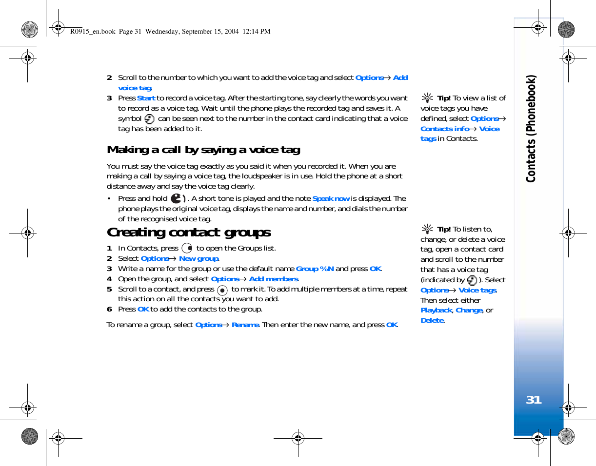 Contacts (Phonebook)312Scroll to the number to which you want to add the voice tag and select Options→ Add voice tag. Tip! To view a list of voice tags you have defined, select Options→ Contacts info→ Voice tags in Contacts.3Press Start to record a voice tag. After the starting tone, say clearly the words you want to record as a voice tag. Wait until the phone plays the recorded tag and saves it. A symbol   can be seen next to the number in the contact card indicating that a voice tag has been added to it.Making a call by saying a voice tagYou must say the voice tag exactly as you said it when you recorded it. When you are making a call by saying a voice tag, the loudspeaker is in use. Hold the phone at a short distance away and say the voice tag clearly.• Press and hold  . A short tone is played and the note Speak now is displayed. The phone plays the original voice tag, displays the name and number, and dials the number of the recognised voice tag.  Tip! To listen to, change, or delete a voice tag, open a contact card and scroll to the number that has a voice tag (indicated by  ). Select Options→ Voice tags. Then select either Playback, Change, or Delete.Creating contact groups1In Contacts, press   to open the Groups list.2Select Options→ New group. 3Write a name for the group or use the default name Group %N and press OK. 4Open the group, and select Options→ Add members.5Scroll to a contact, and press   to mark it. To add multiple members at a time, repeat this action on all the contacts you want to add.6Press OK to add the contacts to the group.To rename a group, select Options→ Rename. Then enter the new name, and press OK.R0915_en.book  Page 31  Wednesday, September 15, 2004  12:14 PM