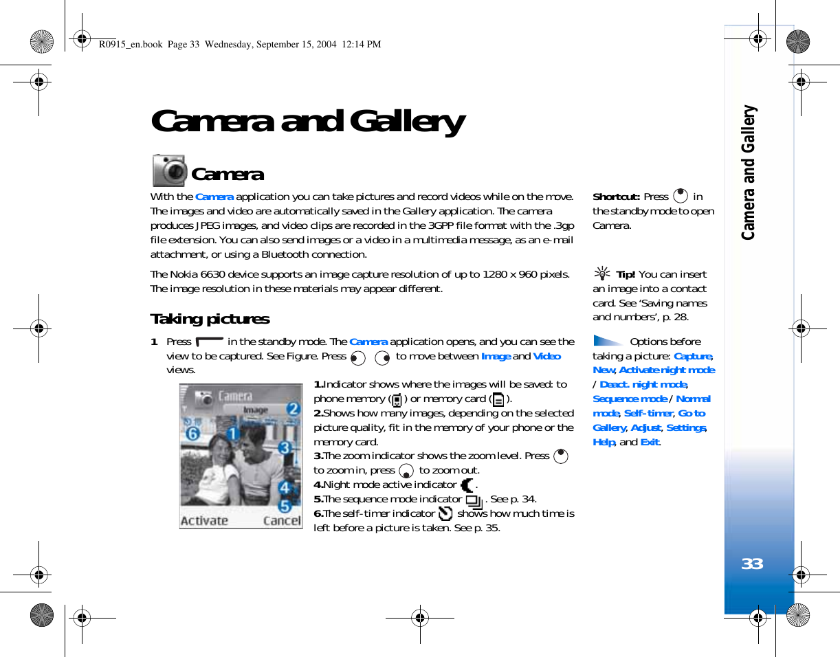Camera and Gallery33Camera and GalleryCamera Shortcut: Press  in the standby mode to open Camera.With the Camera application you can take pictures and record videos while on the move. The images and video are automatically saved in the Gallery application. The camera produces JPEG images, and video clips are recorded in the 3GPP file format with the .3gp file extension. You can also send images or a video in a multimedia message, as an e-mail attachment, or using a Bluetooth connection.  Tip! You can insert an image into a contact card. See ‘Saving names and numbers’, p. 28.The Nokia 6630 device supports an image capture resolution of up to 1280 x 960 pixels. The image resolution in these materials may appear different.Taking pictures  Options before taking a picture: Capture, New, Activate night mode / Deact. night mode, Sequence mode / Normal mode, Self-timer, Go to Gallery, Adjust, Settings, Help, and Exit.1Press   in the standby mode. The Camera application opens, and you can see the view to be captured. See Figure. Press     to move between Image and Video views. 1.Indicator shows where the images will be saved: to phone memory ( ) or memory card ( ).2.Shows how many images, depending on the selected picture quality, fit in the memory of your phone or the memory card.3.The zoom indicator shows the zoom level. Press   to zoom in, press   to zoom out.4.Night mode active indicator  .5.The sequence mode indicator  . See p. 34.6.The self-timer indicator   shows how much time is left before a picture is taken. See p. 35.R0915_en.book  Page 33  Wednesday, September 15, 2004  12:14 PM