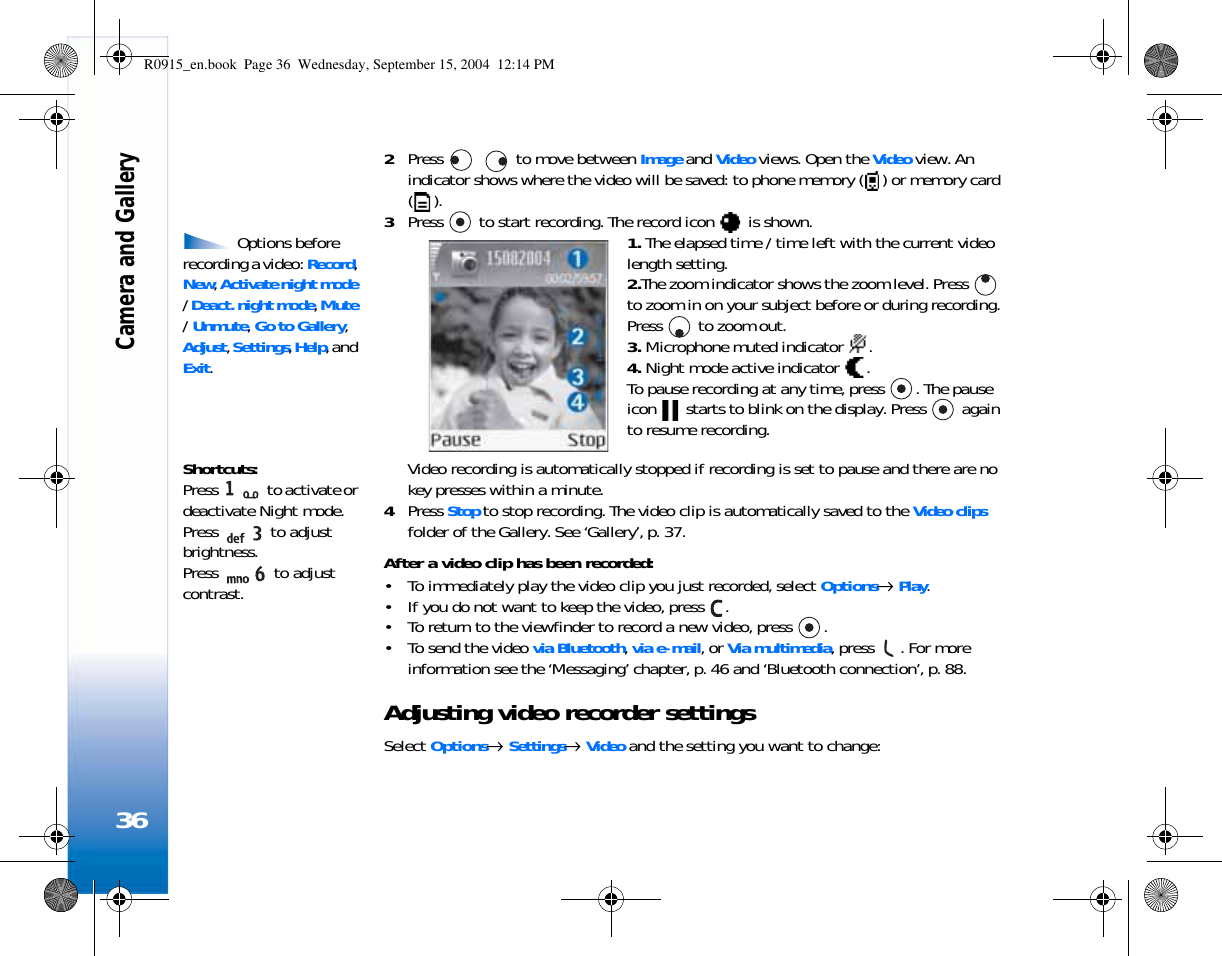 Camera and Gallery362Press     to move between Image and Video views. Open the Video view. An indicator shows where the video will be saved: to phone memory ( ) or memory card ().3Press   to start recording. The record icon   is shown.  Options before recording a video: Record, New, Activate night mode / Deact. night mode, Mute / Unmute, Go to Gallery, Adjust, Settings, Help, and Exit.1. The elapsed time / time left with the current video length setting.2.The zoom indicator shows the zoom level. Press   to zoom in on your subject before or during recording. Press   to zoom out.3. Microphone muted indicator  .4. Night mode active indicator  .To pause recording at any time, press  . The pause icon   starts to blink on the display. Press   again to resume recording. Shortcuts: Press   to activate or deactivate Night mode.Press   to adjust brightness. Press   to adjust contrast.Video recording is automatically stopped if recording is set to pause and there are no key presses within a minute.4Press Stop to stop recording. The video clip is automatically saved to the Video clips folder of the Gallery. See ‘Gallery’, p. 37.After a video clip has been recorded:• To immediately play the video clip you just recorded, select Options→ Play.• If you do not want to keep the video, press  .• To return to the viewfinder to record a new video, press  .• To send the video via Bluetooth, via e-mail, or Via multimedia, press  . For more information see the ‘Messaging’ chapter, p. 46 and ‘Bluetooth connection’, p. 88.Adjusting video recorder settingsSelect Options→ Settings→ Video and the setting you want to change:R0915_en.book  Page 36  Wednesday, September 15, 2004  12:14 PM