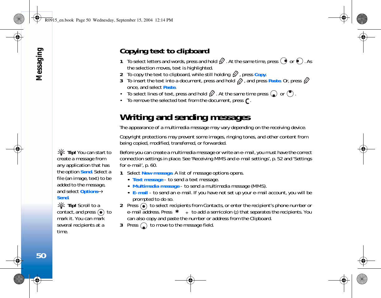 Messaging50Copying text to clipboard1To select letters and words, press and hold  . At the same time, press   or  . As the selection moves, text is highlighted.2To copy the text to clipboard, while still holding  , press Copy. 3To insert the text into a document, press and hold  , and press Paste. Or, press   once, and select Paste. • To select lines of text, press and hold  . At the same time press   or  . • To remove the selected text from the document, press  .Writing and sending messagesThe appearance of a multimedia message may vary depending on the receiving device.Copyright protections may prevent some images, ringing tones, and other content from being copied, modified, transferred, or forwarded. Tip! You can start to create a message from any application that has the option Send. Select a file (an image, text) to be added to the message, and select Options→ Send.Before you can create a multimedia message or write an e-mail, you must have the correct connection settings in place. See ‘Receiving MMS and e-mail settings’, p. 52 and ‘Settings for e-mail’, p. 60.1Select New message. A list of message options opens. •Text message - to send a text message. •Multimedia message - to send a multimedia message (MMS).•E-mail - to send an e-mail. If you have not set up your e-mail account, you will be prompted to do so. Tip! Scroll to a contact, and press   to mark it. You can mark several recipients at a time.2Press   to select recipients from Contacts, or enter the recipient’s phone number or e-mail address. Press   to add a semicolon (;) that separates the recipients. You can also copy and paste the number or address from the Clipboard. 3Press   to move to the message field.R0915_en.book  Page 50  Wednesday, September 15, 2004  12:14 PM