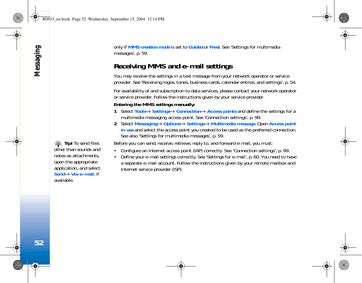 Messaging52only if MMS creation mode is set to Guided or Free). See ‘Settings for multimedia messages’, p. 59.Receiving MMS and e-mail settingsYou may receive the settings in a text message from your network operator or service provider. See ‘Receiving logos, tones, business cards, calendar entries, and settings’, p. 54. For availability of and subscription to data services, please contact your network operator or service provider. Follow the instructions given by your service provider.Entering the MMS settings manually:1Select Tools→ Settings→ Connection→ Access points and define the settings for a multimedia messaging access point. See ‘Connection settings’, p. 99.2Select Messaging→ Options→ Settings→ Multimedia message. Open Access point in use and select the access point you created to be used as the preferred connection. See also ‘Settings for multimedia messages’, p. 59. Tip! To send files other than sounds and notes as attachments, open the appropriate application, and select Send→ Via e-mail, if available.Before you can send, receive, retrieve, reply to, and forward e-mail, you must:• Configure an Internet access point (IAP) correctly. See ‘Connection settings’, p. 99.• Define your e-mail settings correctly. See ‘Settings for e-mail’, p. 60. You need to have a separate e-mail account. Follow the instructions given by your remote mailbox and Internet service provider (ISP).R0915_en.book  Page 52  Wednesday, September 15, 2004  12:14 PM