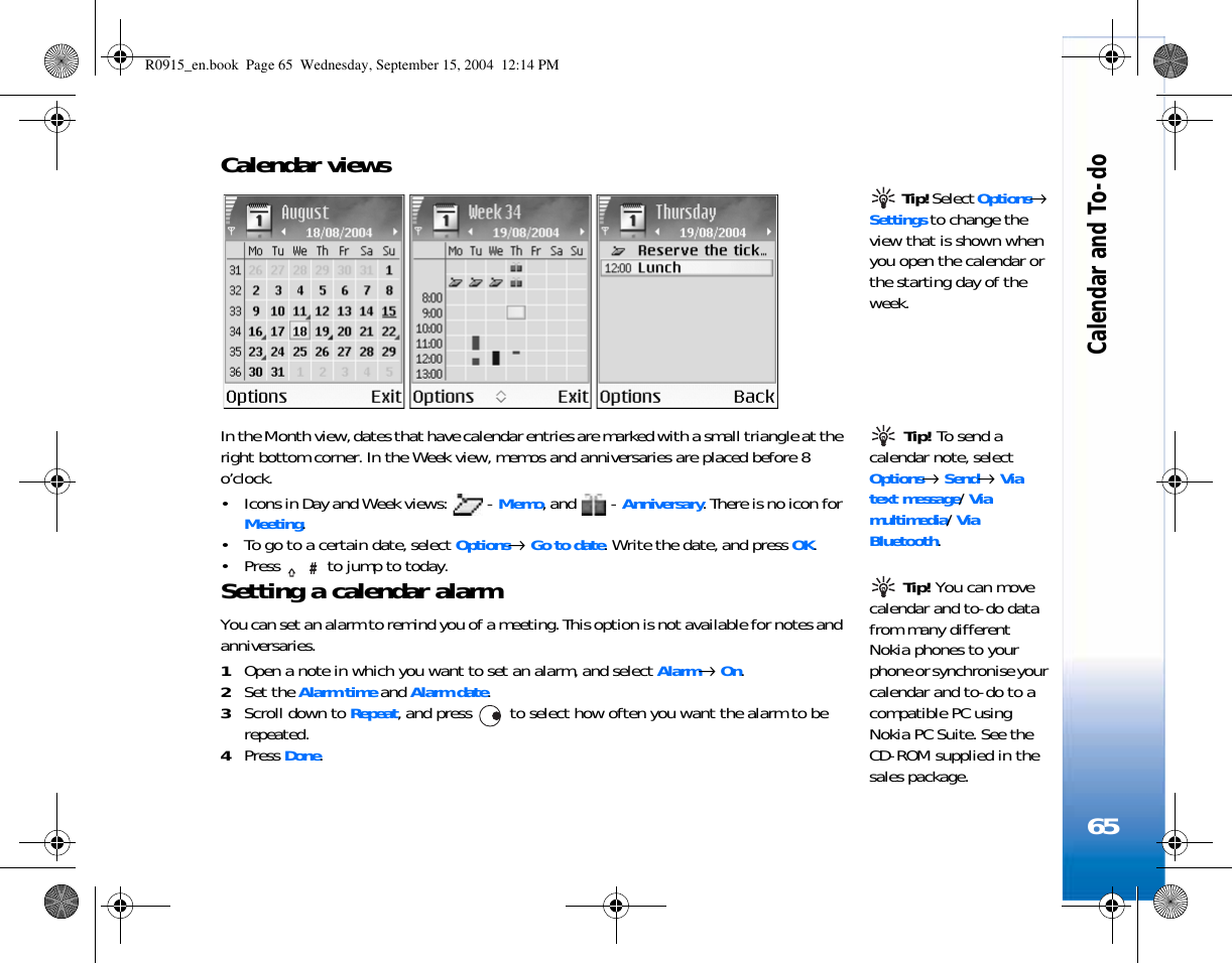 Calendar and To-do65Calendar views  Tip! Select Options→ Settings to change the view that is shown when you open the calendar or the starting day of the week. Tip! To send a calendar note, select Options→ Send→ Via text message/ Via multimedia/ Via Bluetooth.In the Month view, dates that have calendar entries are marked with a small triangle at the right bottom corner. In the Week view, memos and anniversaries are placed before 8 o’clock.• Icons in Day and Week views:   - Memo, and   - Anniversary. There is no icon for Meeting.• To go to a certain date, select Options→ Go to date. Write the date, and press OK.• Press   to jump to today.  Tip! You can move calendar and to-do data from many different Nokia phones to your phone or synchronise your calendar and to-do to a compatible PC using Nokia PC Suite. See the CD-ROM supplied in the sales package.Setting a calendar alarmYou can set an alarm to remind you of a meeting. This option is not available for notes and anniversaries.1Open a note in which you want to set an alarm, and select Alarm→ On.2Set the Alarm time and Alarm date.3Scroll down to Repeat, and press   to select how often you want the alarm to be repeated.4Press Done.R0915_en.book  Page 65  Wednesday, September 15, 2004  12:14 PM