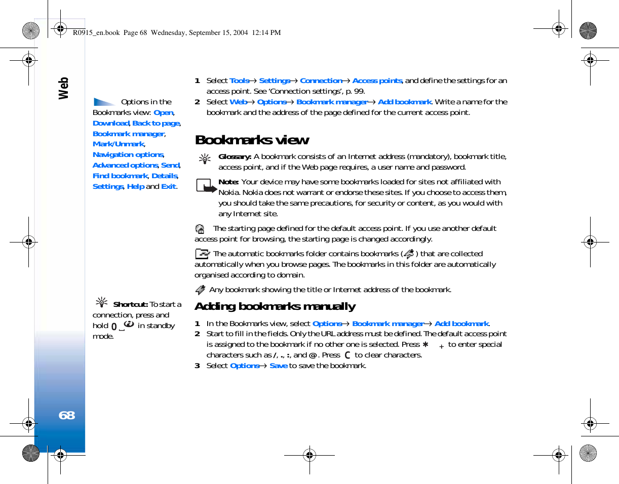 Web681Select Tools→ Settings→ Connection→ Access points, and define the settings for an access point. See ‘Connection settings’, p. 99. Options in the Bookmarks view: Open, Download, Back to page, Bookmark manager, Mark/Unmark, Navigation options, Advanced options, Send, Find bookmark, Details, Settings, Help and Exit.2Select Web→ Options→ Bookmark manager→ Add bookmark. Write a name for the bookmark and the address of the page defined for the current access point.Bookmarks view Glossary: A bookmark consists of an Internet address (mandatory), bookmark title, access point, and if the Web page requires, a user name and password.Note: Your device may have some bookmarks loaded for sites not affiliated with Nokia. Nokia does not warrant or endorse these sites. If you choose to access them, you should take the same precautions, for security or content, as you would with any Internet site. The starting page defined for the default access point. If you use another default access point for browsing, the starting page is changed accordingly. The automatic bookmarks folder contains bookmarks ( ) that are collected automatically when you browse pages. The bookmarks in this folder are automatically organised according to domain. Any bookmark showing the title or Internet address of the bookmark. Shortcut: To start a connection, press and hold  in standby mode.Adding bookmarks manually1In the Bookmarks view, select Options→ Bookmark manager→ Add bookmark.2Start to fill in the fields. Only the URL address must be defined. The default access point is assigned to the bookmark if no other one is selected. Press   to enter special characters such as /, ., :, and @. Press   to clear characters.3Select Options→ Save to save the bookmark.R0915_en.book  Page 68  Wednesday, September 15, 2004  12:14 PM