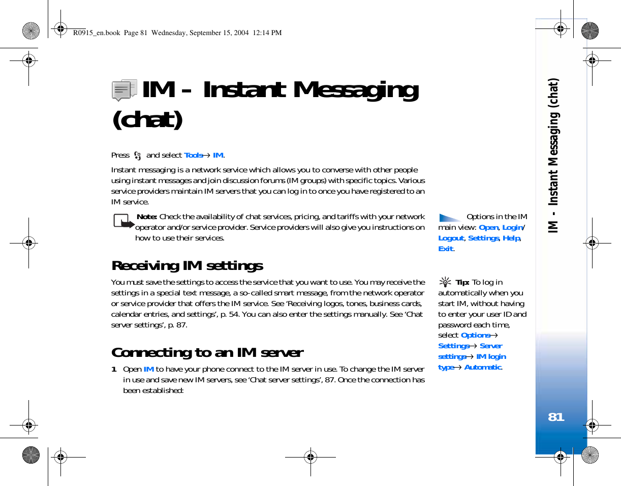 IM - Instant Messaging (chat)81IM - Instant Messaging (chat)Press   and select Tools→ IM.Instant messaging is a network service which allows you to converse with other people using instant messages and join discussion forums (IM groups) with specific topics. Various service providers maintain IM servers that you can log in to once you have registered to an IM service. Options in the IM main view: Open, Login/ Logout, Settings, Help, Exit.Note: Check the availability of chat services, pricing, and tariffs with your network operator and/or service provider. Service providers will also give you instructions on how to use their services. Receiving IM settings  Tip: To log in automatically when you start IM, without having to enter your user ID and password each time, select Options→ Settings→ Server settings→ IM login type→ Automatic.You must save the settings to access the service that you want to use. You may receive the settings in a special text message, a so-called smart message, from the network operator or service provider that offers the IM service. See ‘Receiving logos, tones, business cards, calendar entries, and settings’, p. 54. You can also enter the settings manually. See ‘Chat server settings’, p. 87.Connecting to an IM server1Open IM to have your phone connect to the IM server in use. To change the IM server in use and save new IM servers, see ‘Chat server settings’, 87. Once the connection has been established:R0915_en.book  Page 81  Wednesday, September 15, 2004  12:14 PM