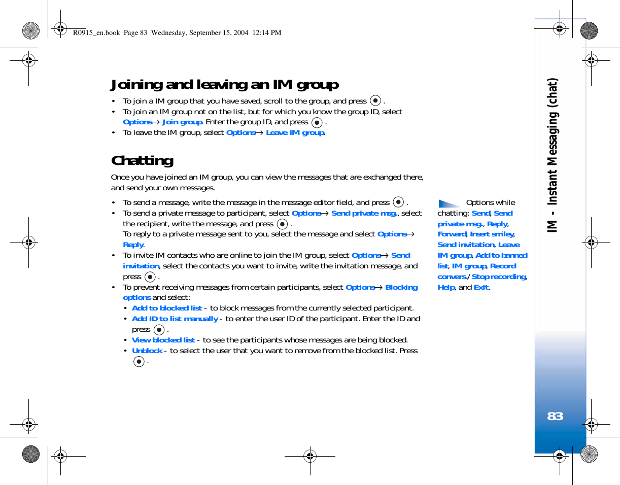 IM - Instant Messaging (chat)83Joining and leaving an IM group• To join a IM group that you have saved, scroll to the group, and press  .• To join an IM group not on the list, but for which you know the group ID, select Options→ Join group. Enter the group ID, and press  .• To leave the IM group, select Options→ Leave IM group.ChattingOnce you have joined an IM group, you can view the messages that are exchanged there, and send your own messages. Options while chatting: Send, Send private msg., Reply, Forward, Insert smiley, Send invitation, Leave IM group, Add to banned list, IM group, Record convers./ Stop recording, Help, and Exit.• To send a message, write the message in the message editor field, and press  .• To send a private message to participant, select Options→ Send private msg., select the recipient, write the message, and press  . To reply to a private message sent to you, select the message and select Options→ Reply.• To invite IM contacts who are online to join the IM group, select Options→ Send invitation, select the contacts you want to invite, write the invitation message, and press .• To prevent receiving messages from certain participants, select Options→ Blocking options and select:•Add to blocked list - to block messages from the currently selected participant.•Add ID to list manually - to enter the user ID of the participant. Enter the ID and press .•View blocked list - to see the participants whose messages are being blocked.•Unblock - to select the user that you want to remove from the blocked list. Press .R0915_en.book  Page 83  Wednesday, September 15, 2004  12:14 PM