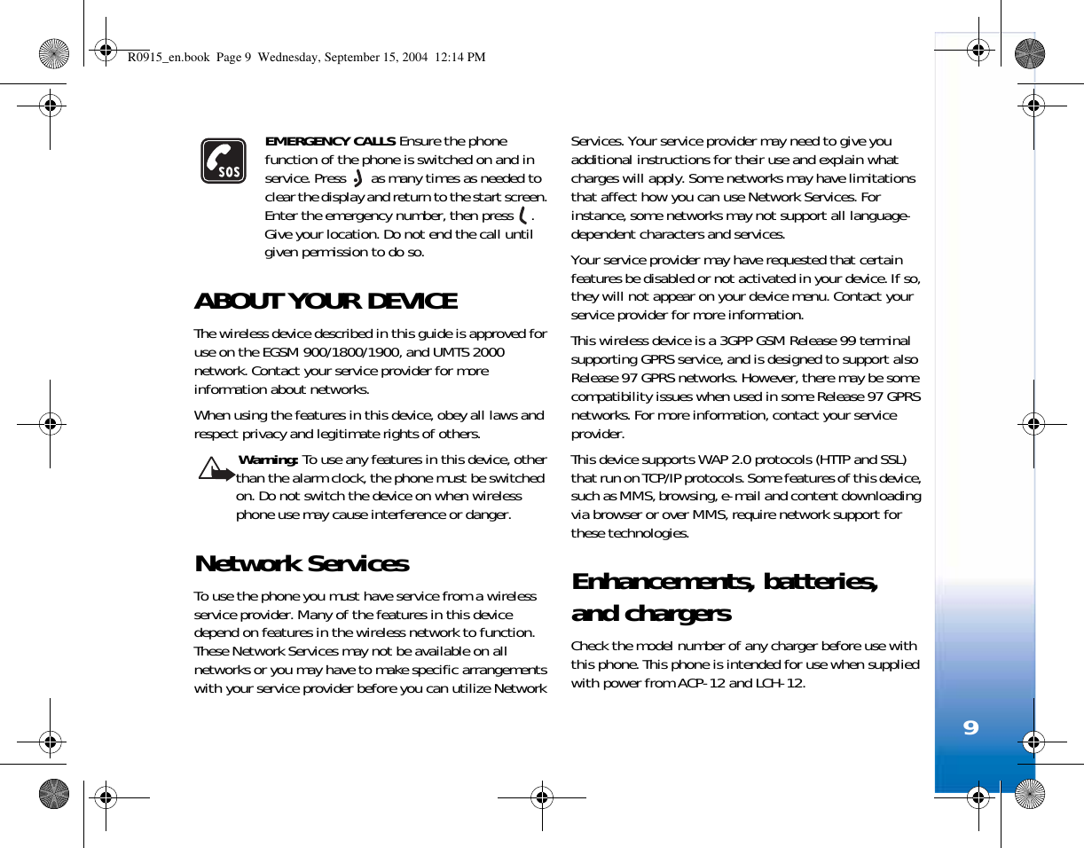 9EMERGENCY CALLS Ensure the phone function of the phone is switched on and in service. Press   as many times as needed to clear the display and return to the start screen. Enter the emergency number, then press  . Give your location. Do not end the call until given permission to do so.ABOUT YOUR DEVICEThe wireless device described in this guide is approved for use on the EGSM 900/1800/1900, and UMTS 2000 network. Contact your service provider for more information about networks.When using the features in this device, obey all laws and respect privacy and legitimate rights of others. Warning: To use any features in this device, other than the alarm clock, the phone must be switched on. Do not switch the device on when wireless phone use may cause interference or danger.Network ServicesTo use the phone you must have service from a wireless service provider. Many of the features in this device depend on features in the wireless network to function. These Network Services may not be available on all networks or you may have to make specific arrangements with your service provider before you can utilize Network Services. Your service provider may need to give you additional instructions for their use and explain what charges will apply. Some networks may have limitations that affect how you can use Network Services. For instance, some networks may not support all language-dependent characters and services.Your service provider may have requested that certain features be disabled or not activated in your device. If so, they will not appear on your device menu. Contact your service provider for more information.This wireless device is a 3GPP GSM Release 99 terminal supporting GPRS service, and is designed to support also Release 97 GPRS networks. However, there may be some compatibility issues when used in some Release 97 GPRS networks. For more information, contact your service provider.This device supports WAP 2.0 protocols (HTTP and SSL) that run on TCP/IP protocols. Some features of this device, such as MMS, browsing, e-mail and content downloading via browser or over MMS, require network support for these technologies.Enhancements, batteries, and chargersCheck the model number of any charger before use with this phone. This phone is intended for use when supplied with power from ACP-12 and LCH-12.R0915_en.book  Page 9  Wednesday, September 15, 2004  12:14 PM