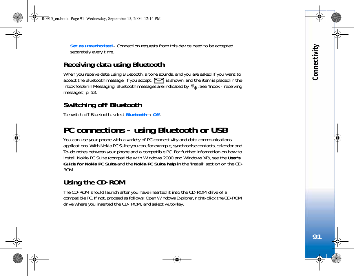 Connectivity91Set as unauthorised - Connection requests from this device need to be accepted separately every time.Receiving data using BluetoothWhen you receive data using Bluetooth, a tone sounds, and you are asked if you want to accept the Bluetooth message. If you accept,   is shown, and the item is placed in the Inbox folder in Messaging. Bluetooth messages are indicated by  . See ‘Inbox - receiving messages’, p. 53.Switching off BluetoothTo switch off Bluetooth, select Bluetooth→ Off.PC connections - using Bluetooth or USBYou can use your phone with a variety of PC connectivity and data communications applications. With Nokia PC Suite you can, for example, synchronise contacts, calendar and To-do notes between your phone and a compatible PC. For further information on how to install Nokia PC Suite (compatible with Windows 2000 and Windows XP), see the User’s Guide for Nokia PC Suite and the Nokia PC Suite help in the ‘Install’ section on the CD-ROM.Using the CD-ROMThe CD-ROM should launch after you have inserted it into the CD-ROM drive of a compatible PC. If not, proceed as follows: Open Windows Explorer, right-click the CD-ROM drive where you inserted the CD- ROM, and select AutoPlay.R0915_en.book  Page 91  Wednesday, September 15, 2004  12:14 PM