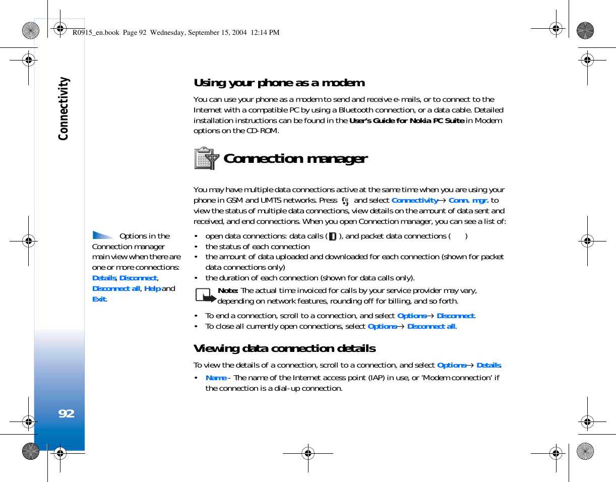 Connectivity92Using your phone as a modemYou can use your phone as a modem to send and receive e-mails, or to connect to the Internet with a compatible PC by using a Bluetooth connection, or a data cable. Detailed installation instructions can be found in the User’s Guide for Nokia PC Suite in Modem options on the CD-ROM.Connection managerYou may have multiple data connections active at the same time when you are using your phone in GSM and UMTS networks. Press   and select Connectivity→ Conn. mgr. to view the status of multiple data connections, view details on the amount of data sent and received, and end connections. When you open Connection manager, you can see a list of: Options in the Connection manager main view when there are one or more connections: Details, Disconnect, Disconnect all, Help and Exit.• open data connections: data calls ( ), and packet data connections ( )• the status of each connection• the amount of data uploaded and downloaded for each connection (shown for packet data connections only)• the duration of each connection (shown for data calls only). Note: The actual time invoiced for calls by your service provider may vary, depending on network features, rounding off for billing, and so forth.• To end a connection, scroll to a connection, and select Options→ Disconnect.• To close all currently open connections, select Options→ Disconnect all.Viewing data connection detailsTo view the details of a connection, scroll to a connection, and select Options→ Details.•Name - The name of the Internet access point (IAP) in use, or ’Modem connection’ if the connection is a dial-up connection.R0915_en.book  Page 92  Wednesday, September 15, 2004  12:14 PM