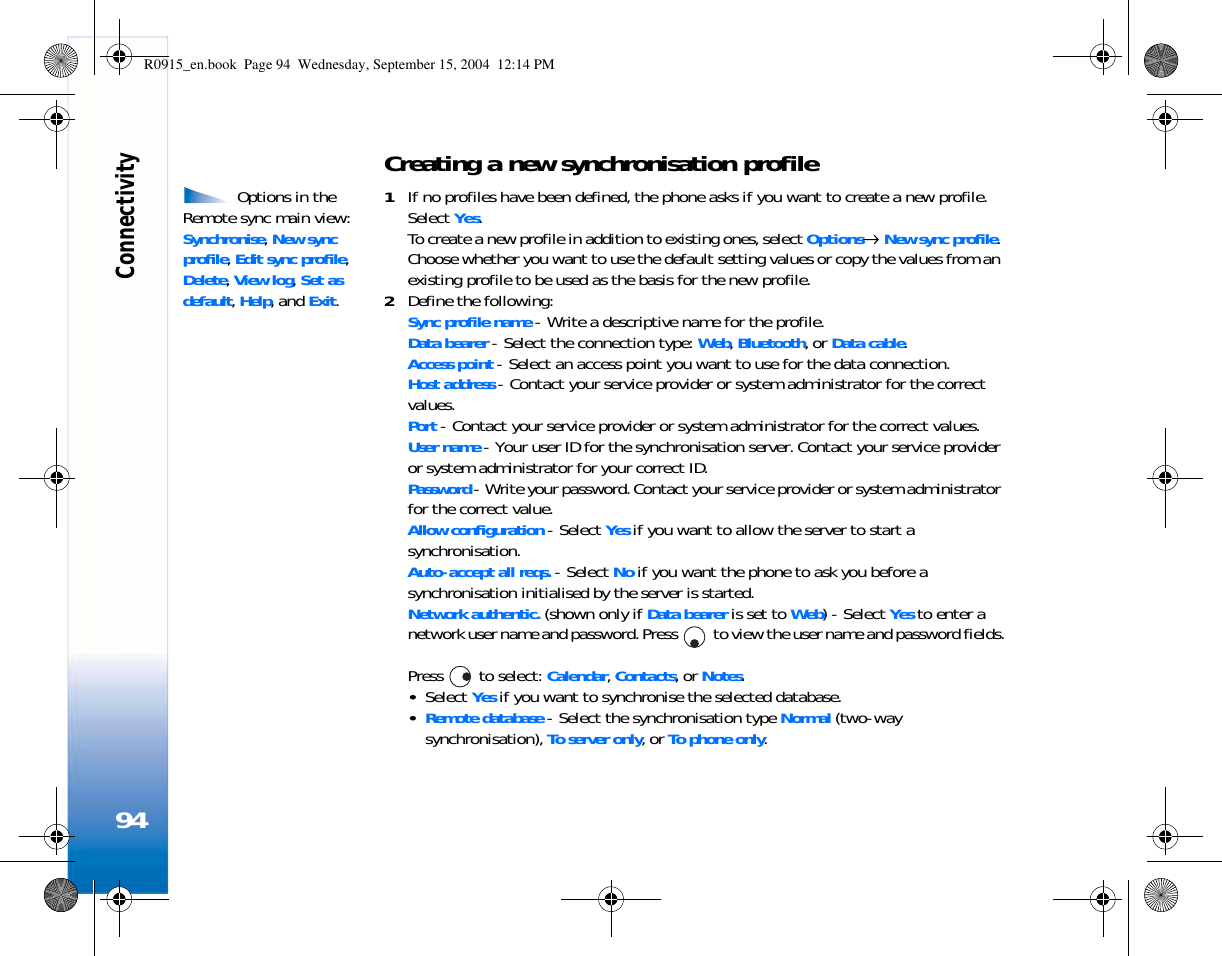 Connectivity94Creating a new synchronisation profile Options in the Remote sync main view: Synchronise, New sync profile, Edit sync profile, Delete, View log, Set as default, Help, and Exit.1If no profiles have been defined, the phone asks if you want to create a new profile. Select Yes.To create a new profile in addition to existing ones, select Options→ New sync profile. Choose whether you want to use the default setting values or copy the values from an existing profile to be used as the basis for the new profile.2Define the following:Sync profile name - Write a descriptive name for the profile.Data bearer - Select the connection type: Web, Bluetooth, or Data cable.Access point - Select an access point you want to use for the data connection.Host address - Contact your service provider or system administrator for the correct values.Port - Contact your service provider or system administrator for the correct values.User name - Your user ID for the synchronisation server. Contact your service provider or system administrator for your correct ID.Password - Write your password. Contact your service provider or system administrator for the correct value.Allow configuration - Select Yes if you want to allow the server to start a synchronisation.Auto-accept all reqs. - Select No if you want the phone to ask you before a synchronisation initialised by the server is started.Network authentic. (shown only if Data bearer is set to Web) - Select Yes to enter a network user name and password. Press   to view the user name and password fields.Press   to select: Calendar, Contacts, or Notes.•Select Yes if you want to synchronise the selected database.•Remote database - Select the synchronisation type Normal (two-way synchronisation), To server only, or To phone only. R0915_en.book  Page 94  Wednesday, September 15, 2004  12:14 PM