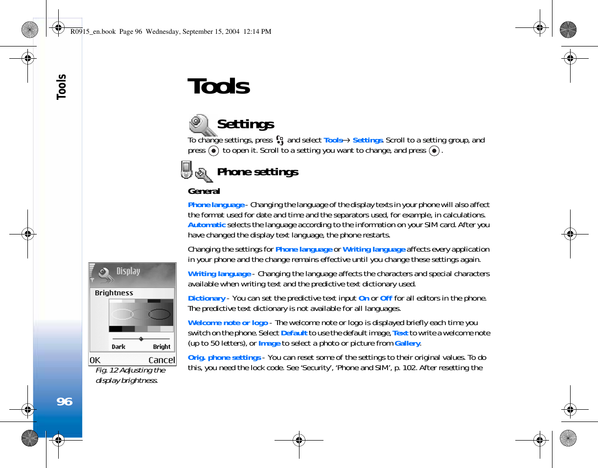 Tools96ToolsSettingsTo change settings, press   and select Tools→ Settings. Scroll to a setting group, and press   to open it. Scroll to a setting you want to change, and press  .Phone settingsGeneralPhone language - Changing the language of the display texts in your phone will also affect the format used for date and time and the separators used, for example, in calculations. Automatic selects the language according to the information on your SIM card. After you have changed the display text language, the phone restarts.Changing the settings for Phone language or Writing language affects every application in your phone and the change remains effective until you change these settings again.Writing language - Changing the language affects the characters and special characters available when writing text and the predictive text dictionary used.Dictionary - You can set the predictive text input On or Off for all editors in the phone. The predictive text dictionary is not available for all languages.Welcome note or logo - The welcome note or logo is displayed briefly each time you switch on the phone. Select Default to use the default image, Text to write a welcome note (up to 50 letters), or Image to select a photo or picture from Gallery.Orig. phone settings - You can reset some of the settings to their original values. To do this, you need the lock code. See ‘Security’, ‘Phone and SIM’, p. 102. After resetting the Fig. 12 Adjusting the display brightness.R0915_en.book  Page 96  Wednesday, September 15, 2004  12:14 PM