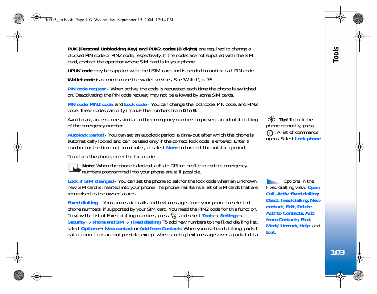 Tools103PUK (Personal Unblocking Key) and PUK2 codes (8 digits) are required to change a blocked PIN code or PIN2 code, respectively. If the codes are not supplied with the SIM card, contact the operator whose SIM card is in your phone.UPUK code may be supplied with the USIM card and is needed to unblock a UPIN code.Wallet code is needed to use the wallet services. See ‘Wallet’, p. 76.PIN code request - When active, the code is requested each time the phone is switched on. Deactivating the PIN code request may not be allowed by some SIM cards.PIN code, PIN2 code, and Lock code - You can change the lock code, PIN code, and PIN2 code. These codes can only include the numbers from 0 to 9.  Tip! To lock the phone manually, press . A list of commands opens. Select Lock phone.Avoid using access codes similar to the emergency numbers to prevent accidental dialling of the emergency number.Autolock period - You can set an autolock period, a time-out after which the phone is automatically locked and can be used only if the correct lock code is entered. Enter a number for the time-out in minutes, or select None to turn off the autolock period.To unlock the phone, enter the lock code.Note: When the phone is locked, calls in Offline profile to certain emergency numbers programmed into your phone are still possible. Options in the Fixed dialling view: Open, Call, Activ. fixed dialling/ Deact. fixed dialling, New contact, Edit, Delete, Add to Contacts, Add from Contacts, Find, Mark/ Unmark, Help, and Exit.Lock if SIM changed - You can set the phone to ask for the lock code when an unknown, new SIM card is inserted into your phone. The phone maintains a list of SIM cards that are recognised as the owner’s cards.Fixed dialling - You can restrict calls and text messages from your phone to selected phone numbers, if supported by your SIM card. You need the PIN2 code for this function. To view the list of Fixed dialling numbers, press   and select Tools→ Settings→ Security → Phone and SIM→ Fixed dialling. To add new numbers to the Fixed dialling list, select Options→ New contact or Add from Contacts. When you use fixed dialling, packet data connections are not possible, except when sending text messages over a packet data R0915_en.book  Page 103  Wednesday, September 15, 2004  12:14 PM