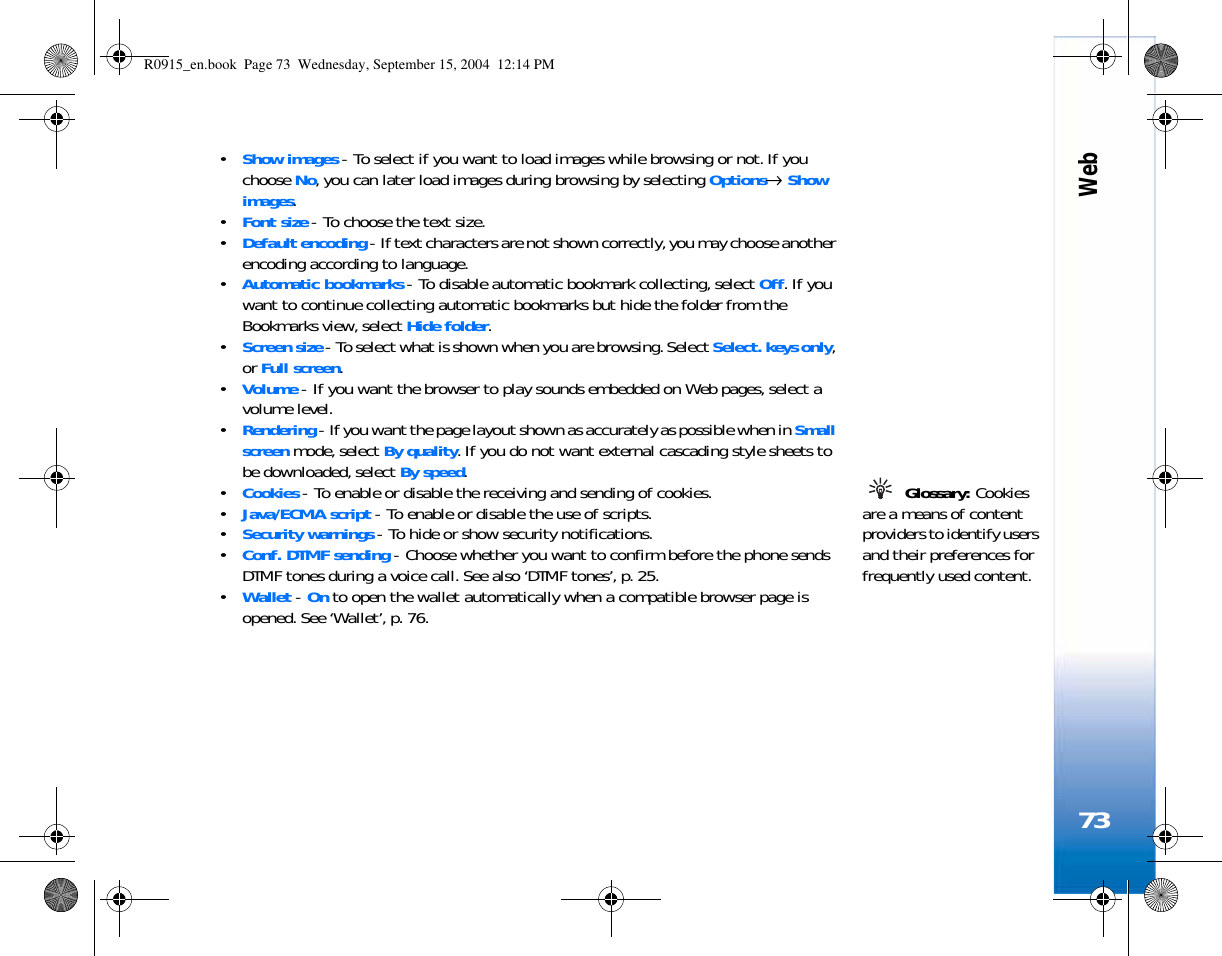 Web73•Show images - To select if you want to load images while browsing or not. If you choose No, you can later load images during browsing by selecting Options→ Show images.•Font size - To choose the text size.•Default encoding - If text characters are not shown correctly, you may choose another encoding according to language.•Automatic bookmarks - To disable automatic bookmark collecting, select Off. If you want to continue collecting automatic bookmarks but hide the folder from the Bookmarks view, select Hide folder.•Screen size - To select what is shown when you are browsing. Select Select. keys only, or Full screen.•Volume - If you want the browser to play sounds embedded on Web pages, select a volume level.•Rendering - If you want the page layout shown as accurately as possible when in Small screen mode, select By quality. If you do not want external cascading style sheets to be downloaded, select By speed. Glossary: Cookies are a means of content providers to identify users and their preferences for frequently used content.•Cookies - To enable or disable the receiving and sending of cookies.•Java/ECMA script - To enable or disable the use of scripts.•Security warnings - To hide or show security notifications.•Conf. DTMF sending - Choose whether you want to confirm before the phone sends DTMF tones during a voice call. See also ‘DTMF tones’, p. 25.•Wallet - On to open the wallet automatically when a compatible browser page is opened. See ‘Wallet’, p. 76.R0915_en.book  Page 73  Wednesday, September 15, 2004  12:14 PM