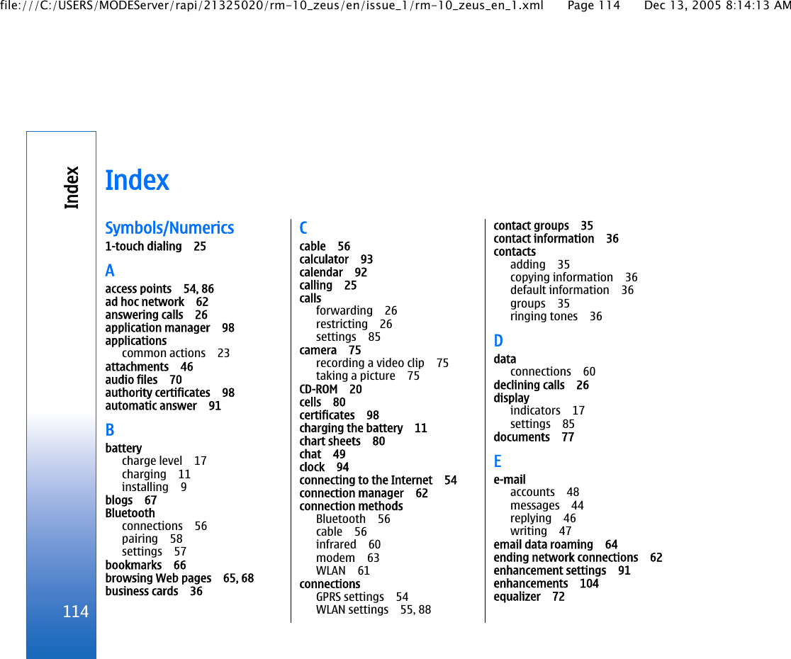 IndexSymbols/Numerics1-touch dialing 25Aaccess points 54, 86ad hoc network 62answering calls 26application manager 98applicationscommon actions 23attachments 46audio files 70authority certificates 98automatic answer 91Bbatterycharge level 17charging 11installing 9blogs 67Bluetoothconnections 56pairing 58settings 57bookmarks 66browsing Web pages 65, 68business cards 36Ccable 56calculator 93calendar 92calling 25callsforwarding 26restricting 26settings 85camera 75recording a video clip 75taking a picture 75CD-ROM 20cells 80certificates 98charging the battery 11chart sheets 80chat 49clock 94connecting to the Internet 54connection manager 62connection methodsBluetooth 56cable 56infrared 60modem 63WLAN 61connectionsGPRS settings 54WLAN settings 55, 88contact groups 35contact information 36contactsadding 35copying information 36default information 36groups 35ringing tones 36Ddataconnections 60declining calls 26displayindicators 17settings 85documents 77Ee-mailaccounts 48messages 44replying 46writing 47email data roaming 64ending network connections 62enhancement settings 91enhancements 104equalizer 72114Indexfile:///C:/USERS/MODEServer/rapi/21325020/rm-10_zeus/en/issue_1/rm-10_zeus_en_1.xml Page 114 Dec 13, 2005 8:14:13 AM